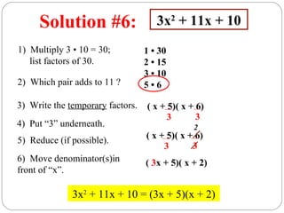 Solution #6:                    3x2 + 11x + 10
1) Multiply 3 • 10 = 30;          1 • 30
   list factors of 30.            2 • 15
                                  3 • 10
2) Which pair adds to 11 ?        5•6

3) Write the temporary factors.   ( x + 5)( x + 6)
                                        3       3
4) Put “3” underneath.                         2
                                  ( x + 5)( x + 6)
5) Reduce (if possible).
                                       3       3
6) Move denominator(s)in          ( 3x + 5)( x + 2)
front of “x”.

              3x2 + 11x + 10 = (3x + 5)(x + 2)
 