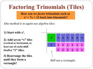 Factoring Trinomials (Tiles)
                How can we factor trinomials such as
                 x2 + 7x + 12 back into binomials?

One method is to again use algebra tiles:

1) Start with x2.
                                     x2     x   x x     x     x   x
2) Add seven “x” tiles
(vertical or horizontal, at
                                     x      1   1   1   1     1   1
least one of each) and
twelve “1” tiles.                           1   1   1   1     1   1
3) Rearrange the tiles
until they form a                    Still not a rectangle.
rectangle!
 