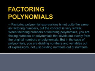 -- Factoring polynomial expressions is not quite the same
as factoring numbers, but the concept is very similar.
When factoring numbers or factoring polynomials, you are
finding numbers or polynomials that divide out evenly from
the original numbers or polynomials. But in the case of
polynomials, you are dividing numbers and variables out
of expressions, not just dividing numbers out of numbers.
 