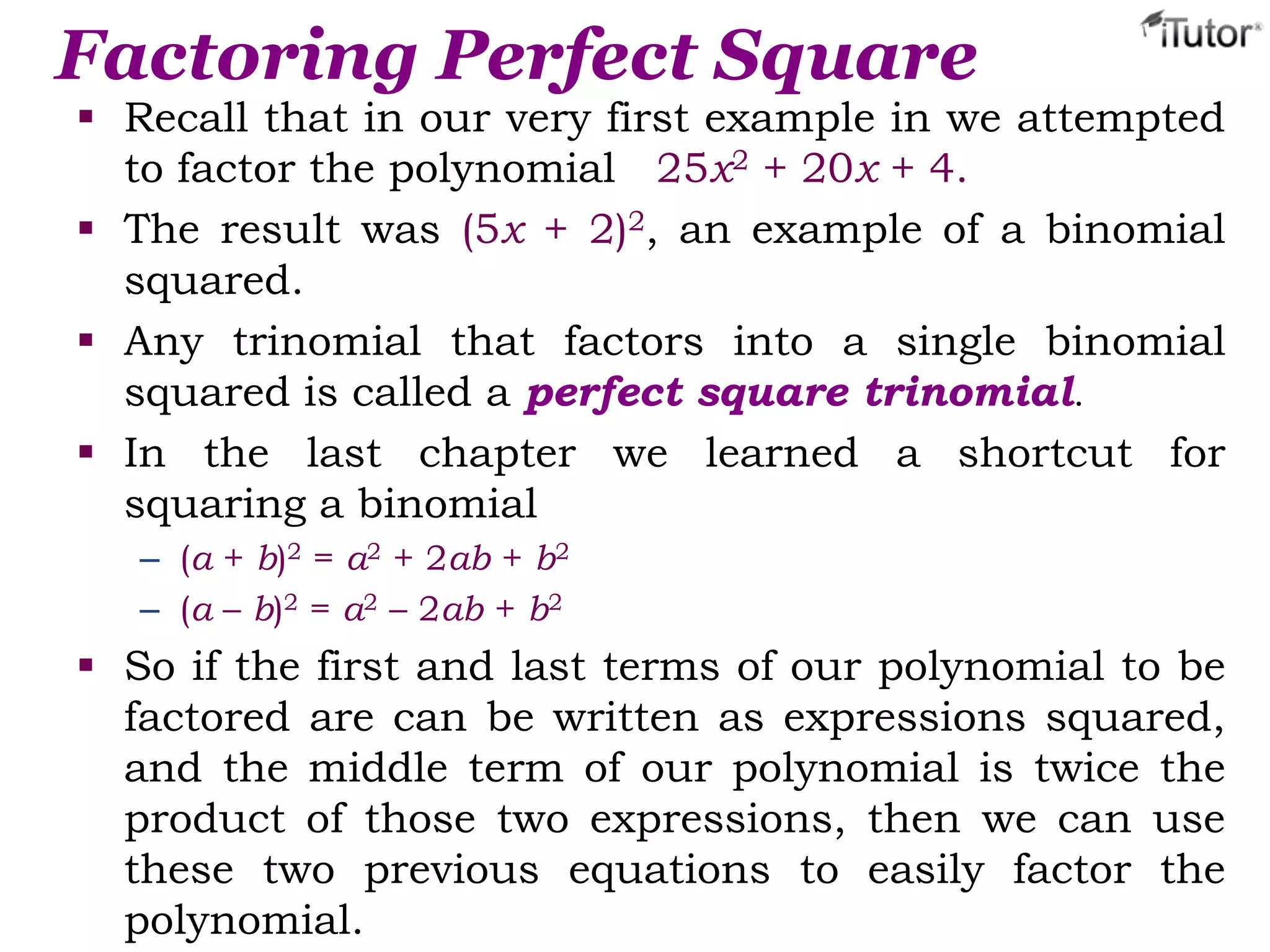 Factoring Perfect Square
 Recall that in our very first example in we attempted
to factor the polynomial 25x2 + 20x + 4.
 The result was (5x + 2)2, an example of a binomial
squared.
 Any trinomial that factors into a single binomial
squared is called a perfect square trinomial.
 In the last chapter we learned a shortcut for
squaring a binomial
– (a + b)2 = a2 + 2ab + b2
– (a – b)2 = a2 – 2ab + b2
 So if the first and last terms of our polynomial to be
factored are can be written as expressions squared,
and the middle term of our polynomial is twice the
product of those two expressions, then we can use
these two previous equations to easily factor the
polynomial.
 