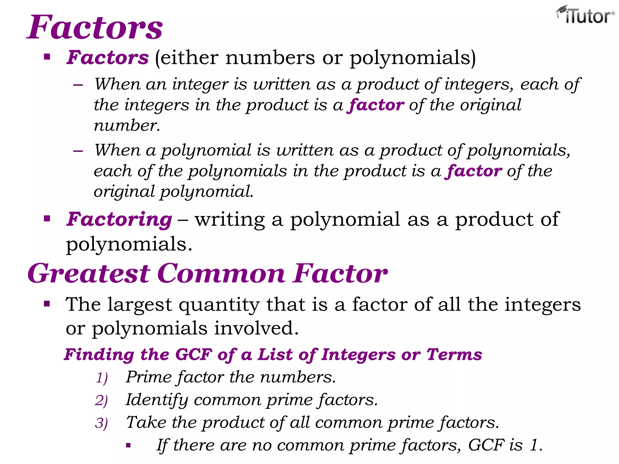 Factors
 Factors (either numbers or polynomials)
– When an integer is written as a product of integers, each of
the integers in the product is a factor of the original
number.
– When a polynomial is written as a product of polynomials,
each of the polynomials in the product is a factor of the
original polynomial.
 Factoring – writing a polynomial as a product of
polynomials.
Greatest Common Factor
 The largest quantity that is a factor of all the integers
or polynomials involved.
Finding the GCF of a List of Integers or Terms
1) Prime factor the numbers.
2) Identify common prime factors.
3) Take the product of all common prime factors.
 If there are no common prime factors, GCF is 1.
 
