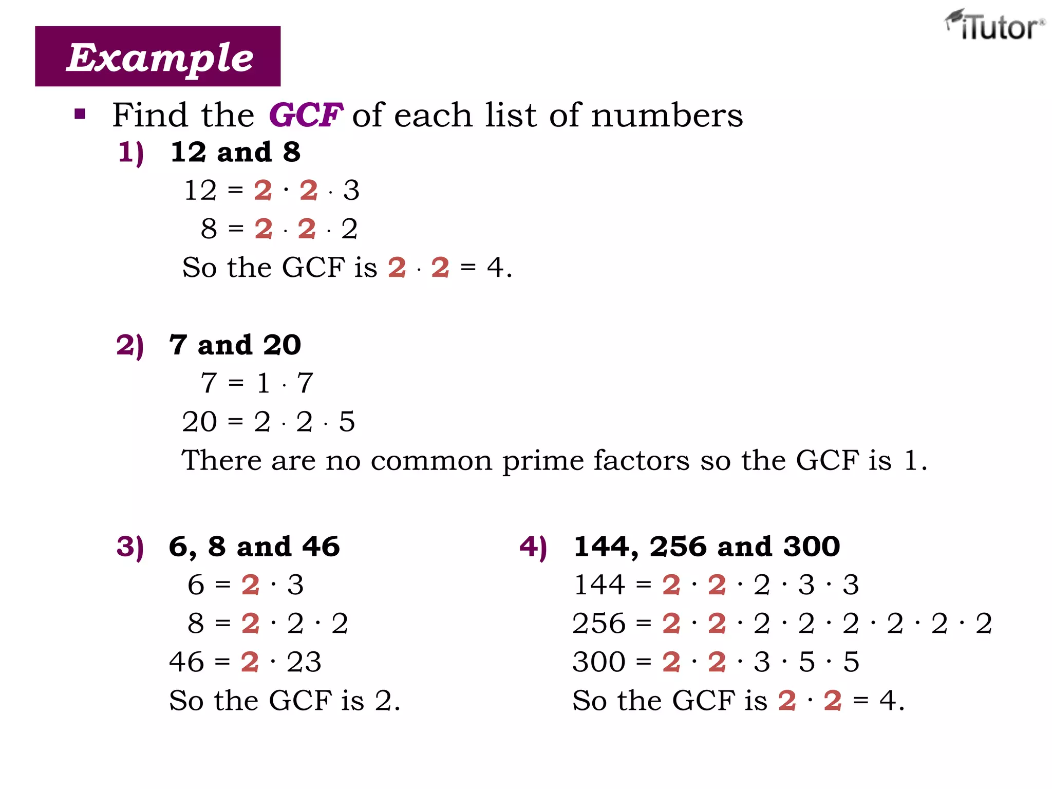  Find the GCF of each list of numbers
Example
1) 12 and 8
12 = 2 · 2 · 3
8 = 2 · 2 · 2
So the GCF is 2 · 2 = 4.
2) 7 and 20
7 = 1 · 7
20 = 2 · 2 · 5
There are no common prime factors so the GCF is 1.
3) 6, 8 and 46
6 = 2 · 3
8 = 2 · 2 · 2
46 = 2 · 23
So the GCF is 2.
4) 144, 256 and 300
144 = 2 · 2 · 2 · 3 · 3
256 = 2 · 2 · 2 · 2 · 2 · 2 · 2 · 2
300 = 2 · 2 · 3 · 5 · 5
So the GCF is 2 · 2 = 4.
 