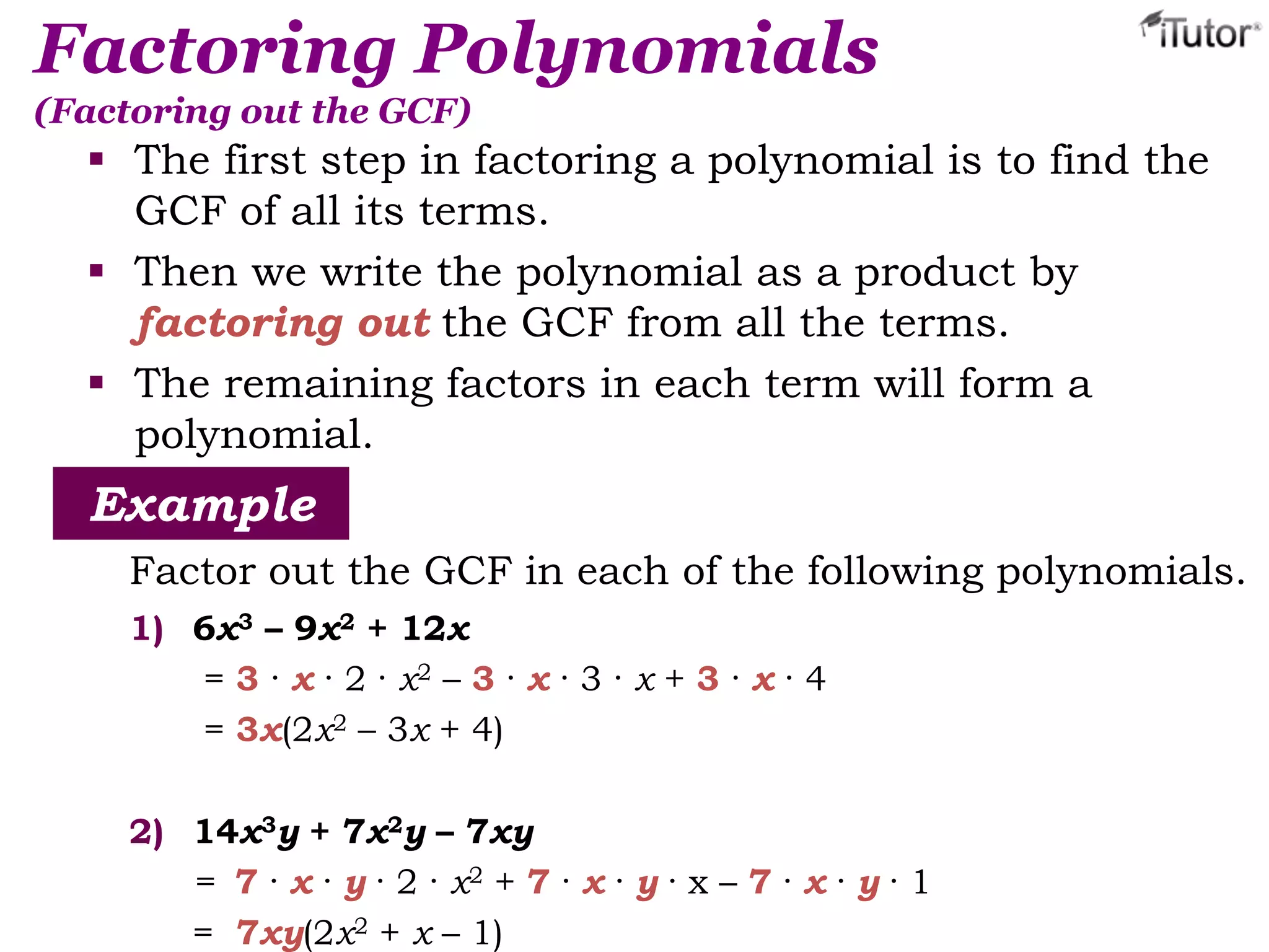 Factoring Polynomials
(Factoring out the GCF)
 The first step in factoring a polynomial is to find the
GCF of all its terms.
 Then we write the polynomial as a product by
factoring out the GCF from all the terms.
 The remaining factors in each term will form a
polynomial.
Example
Factor out the GCF in each of the following polynomials.
1) 6x3 – 9x2 + 12x
= 3 · x · 2 · x2 – 3 · x · 3 · x + 3 · x · 4
= 3x(2x2 – 3x + 4)
2) 14x3y + 7x2y – 7xy
= 7 · x · y · 2 · x2 + 7 · x · y · x – 7 · x · y · 1
= 7xy(2x2 + x – 1)
 