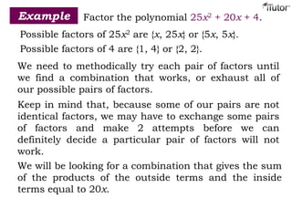 Example Factor the polynomial 25x2 + 20x + 4.
Possible factors of 25x2 are {x, 25x} or {5x, 5x}.
Possible factors of 4 are {1, 4} or {2, 2}.
We need to methodically try each pair of factors until
we find a combination that works, or exhaust all of
our possible pairs of factors.
Keep in mind that, because some of our pairs are not
identical factors, we may have to exchange some pairs
of factors and make 2 attempts before we can
definitely decide a particular pair of factors will not
work.
We will be looking for a combination that gives the sum
of the products of the outside terms and the inside
terms equal to 20x.
 