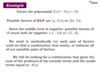 Example
Factor the polynomial 21x2 – 41x + 10.
Possible factors of 21x2 are {x, 21x} or {3x, 7x}.
Since the middle term is negative, possible factors of
10 must both be negative: {-1, -10} or {-2, -5}.
We need to methodically try each pair of factors
until we find a combination that works, or exhaust all
of our possible pairs of factors.
We will be looking for a combination that gives the
sum of the products of the outside terms and the inside
terms equal to 41x.
 