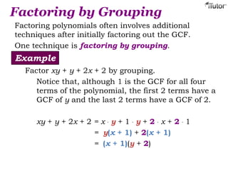 Factoring by Grouping
Factoring polynomials often involves additional
techniques after initially factoring out the GCF.
One technique is factoring by grouping.
Factor xy + y + 2x + 2 by grouping.
Notice that, although 1 is the GCF for all four
terms of the polynomial, the first 2 terms have a
GCF of y and the last 2 terms have a GCF of 2.
xy + y + 2x + 2 = x · y + 1 · y + 2 · x + 2 · 1
= y(x + 1) + 2(x + 1)
= (x + 1)(y + 2)
Example
 