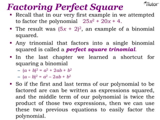 Factoring Perfect Square
 Recall that in our very first example in we attempted
to factor the polynomial 25x2 + 20x + 4.
 The result was (5x + 2)2, an example of a binomial
squared.
 Any trinomial that factors into a single binomial
squared is called a perfect square trinomial.
 In the last chapter we learned a shortcut for
squaring a binomial
– (a + b)2 = a2 + 2ab + b2
– (a – b)2 = a2 – 2ab + b2
 So if the first and last terms of our polynomial to be
factored are can be written as expressions squared,
and the middle term of our polynomial is twice the
product of those two expressions, then we can use
these two previous equations to easily factor the
polynomial.
 