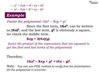 – a2 + 2ab + b2 = (a + b)2
– a2 – 2ab + b2 = (a – b)2
Example
Factor the polynomial 16x2 – 8xy + y2.
Since the first term, 16x2, can be written
as (4x)2, and the last term, y2 is obviously a square,
we check the middle term.
8xy = 2(4x)(y)
(twice the product of the expressions that are squared to
get the first and last terms of the polynomial)
Therefore,
16x2 – 8xy + y2 = (4x – y)2.
Note: You can use FOIL method to verify that the factorization
for the polynomial is accurate.
 