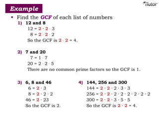  Find the GCF of each list of numbers
Example
1) 12 and 8
12 = 2 · 2 · 3
8 = 2 · 2 · 2
So the GCF is 2 · 2 = 4.
2) 7 and 20
7 = 1 · 7
20 = 2 · 2 · 5
There are no common prime factors so the GCF is 1.
3) 6, 8 and 46
6 = 2 · 3
8 = 2 · 2 · 2
46 = 2 · 23
So the GCF is 2.
4) 144, 256 and 300
144 = 2 · 2 · 2 · 3 · 3
256 = 2 · 2 · 2 · 2 · 2 · 2 · 2 · 2
300 = 2 · 2 · 3 · 5 · 5
So the GCF is 2 · 2 = 4.
 