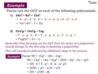 Example
Factor out the GCF in each of the following polynomials.
1) 16x4 + 8x2 + 12x3
= 4 · x2 · 2 · 2 · x2 + 4 · x · x · 2 + 3 · x2 · x .4
= 4x2 (4x2 – 2 + 3x)
2) 21x3y + 14x2y – 7xy
= 7 · x · y · 3 · x2 + 7 · x · y · 2 · x – 7 · x · y · 1
= 7xy(3x2 + 2x – 1)
Remember that factoring out the GCF from the terms of a polynomial
should always be the first step in factoring a polynomial.
This will usually be followed by additional steps in the process.
Factor 90 + 15y2 – 18x – 3xy2.
90 + 15y2 – 18x – 3xy2 = 3(30 + 5y2 – 6x – xy2)
= 3(5 · 6 + 5 · y2 – 6 · x – x · y2)
= 3(5(6 + y2) – x (6 + y2))
= 3(6 + y2)(5 – x)
Example
 