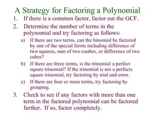 A Strategy for Factoring a Polynomial 
1. If there is a common factor, factor out the GCF. 
2. Determine the number of terms in the 
polynomial and try factoring as follows: 
a) If there are two terms, can the binomial be factored 
by one of the special forms including difference of 
two squares, sum of two cuubes, or difference of two 
cubes? 
b) If there are three terms, is the trinomial a perfect 
square trinomial? If the trinomial is not a perfects 
square trinomial, try factoring by trial and error. 
c) If there are four or more terms, try factoring by 
grouping. 
3. Check to see if any factors with more than one 
term in the factored polynomial can be factored 
further. If so, factor completely. 
 