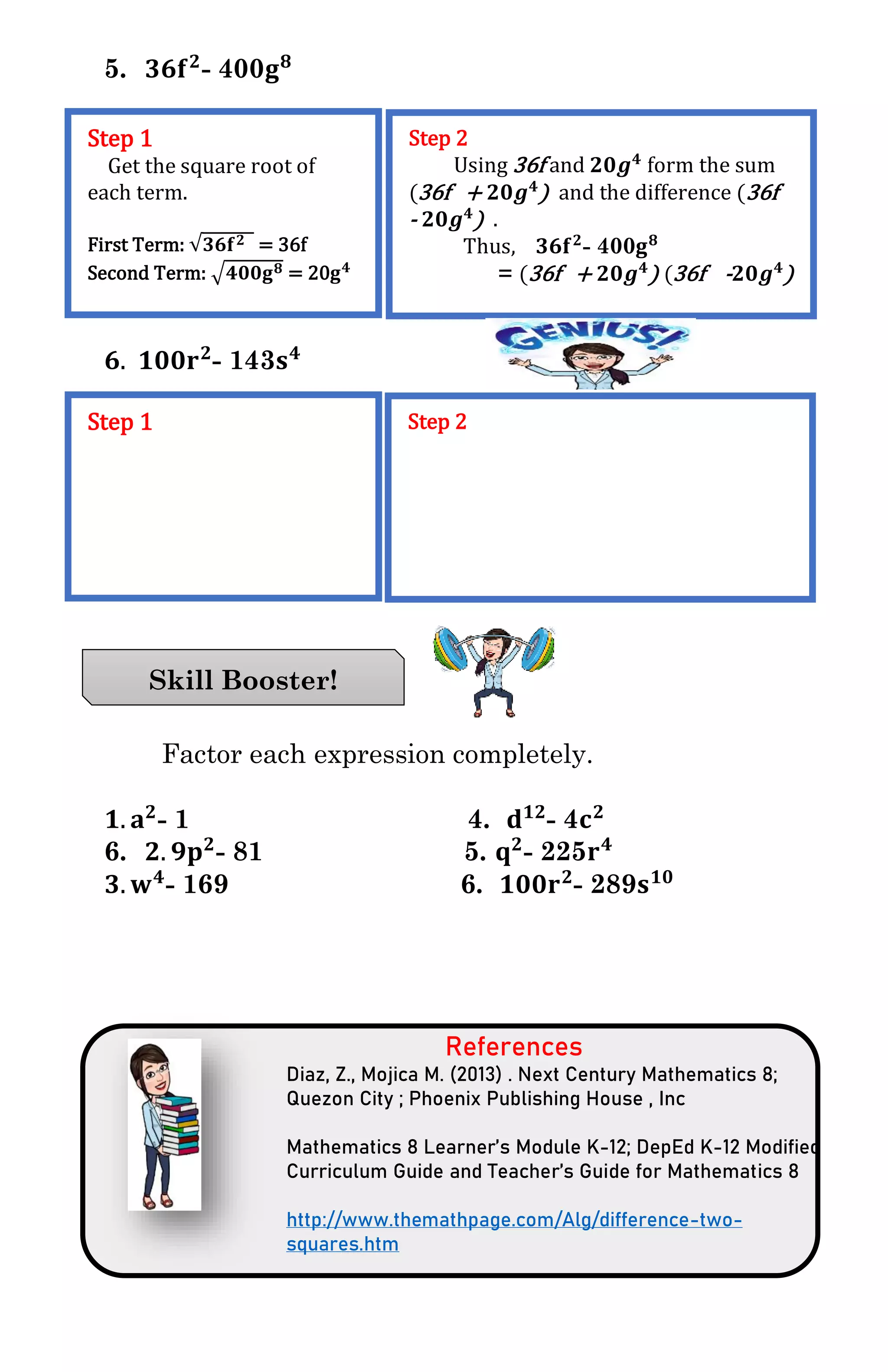 5. 𝟑𝟔𝐟 𝟐
- 400𝐠 𝟖
𝟔. 𝟏𝟎𝟎𝐫 𝟐
- 143𝐬 𝟒
Factor each expression completely.
𝟏. 𝐚 𝟐
- 1 4. 𝐝 𝟏𝟐
- 4𝐜 𝟐
6. 𝟐. 𝟗𝐩 𝟐
- 81 5. 𝐪 𝟐
- 225𝐫 𝟒
𝟑. 𝐰 𝟒
- 169 6. 𝟏𝟎𝟎𝐫 𝟐
- 289𝐬 𝟏𝟎
References
Diaz, Z., Mojica M. (2013) . Next Century Mathematics 8;
Quezon City ; Phoenix Publishing House , Inc
Mathematics 8 Learner’s Module K-12; DepEd K-12 Modified
Curriculum Guide and Teacher’s Guide for Mathematics 8
http://www.themathpage.com/Alg/difference-two-
squares.htm
Step 1
Get the square root of
each term.
First Term: √𝟑𝟔𝐟 𝟐 = 36f
Second Term: √𝟒𝟎𝟎𝐠 𝟖 = 20𝐠 𝟒
Step 2
Using 36f and 𝟐𝟎𝒈 𝟒
form the sum
(36f + 𝟐𝟎𝒈 𝟒
) and the difference (36f
- 𝟐𝟎𝒈 𝟒
) .
Thus, 𝟑𝟔𝐟 𝟐
- 400𝐠 𝟖
= (36f + 𝟐𝟎𝒈 𝟒
) (36f - 𝟐𝟎𝒈 𝟒
)
Step 1 Step 2
Skill Booster!
 