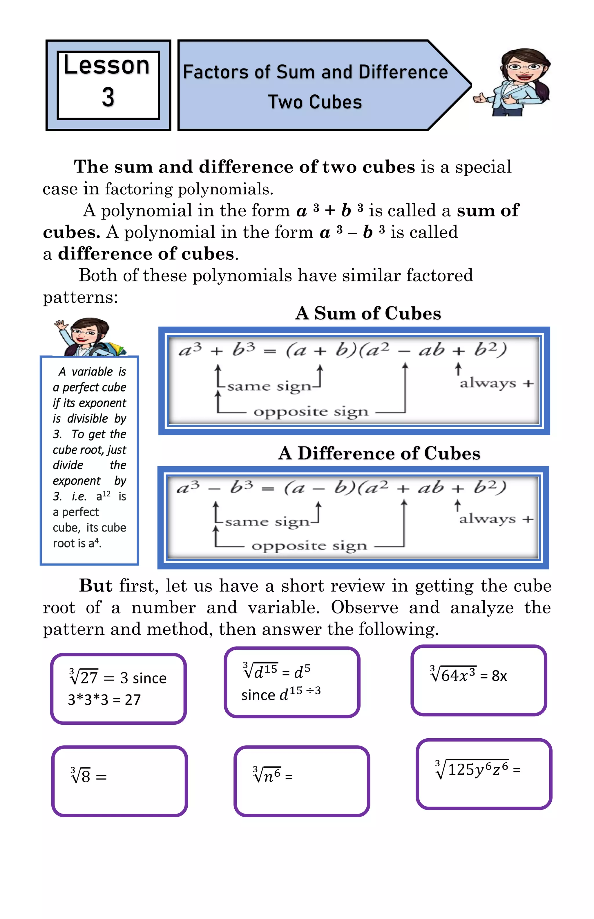 √27
3
= 3 since
3*3*3 = 27
√8
3
=
√𝑑153
= 𝑑5
since 𝑑15 ÷3
Type equation here.
√64𝑥33
= 8x
√𝑛63
= √125𝑦6 𝑧63
=
The sum and difference of two cubes is a special
case in factoring polynomials.
A polynomial in the form a 3 + b 3 is called a sum of
cubes. A polynomial in the form a 3 – b 3 is called
a difference of cubes.
Both of these polynomials have similar factored
patterns:
But first, let us have a short review in getting the cube
root of a number and variable. Observe and analyze the
pattern and method, then answer the following.
Lesson
3
Factors of Sum and Difference
Two Cubes
A Sum of Cubes
A Difference of Cubes
A variable is
a perfect cube
if its exponent
is divisible by
3. To get the
cube root, just
divide the
exponent by
3. i.e. a12 is
a perfect
cube, its cube
root is a4.
 