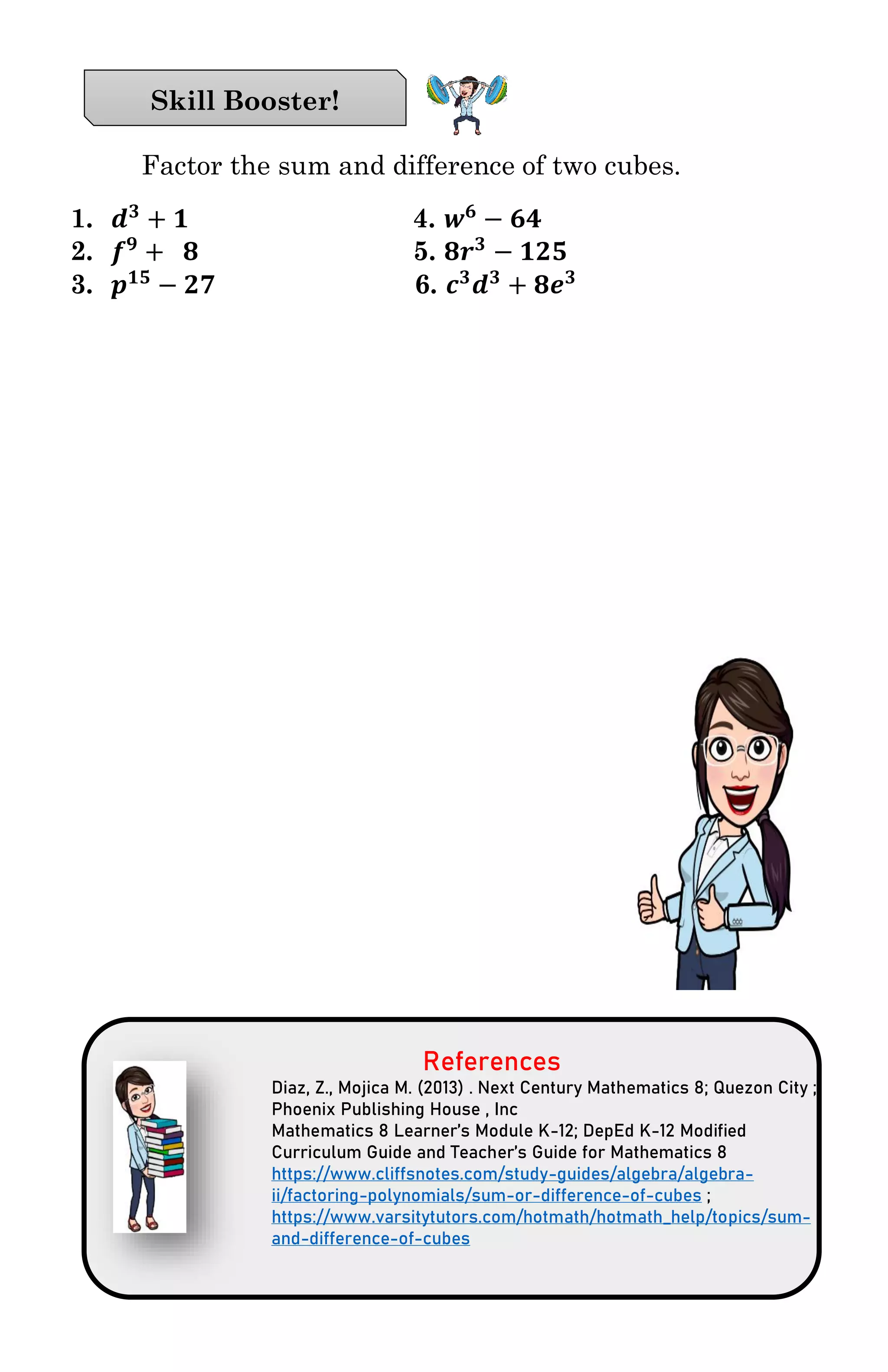 Factor the sum and difference of two cubes.
1. 𝒅 𝟑
+ 𝟏 4. 𝒘 𝟔
− 𝟔𝟒
2. 𝒇 𝟗
+ 𝟖 5. 𝟖𝒓 𝟑
− 𝟏𝟐𝟓
3. 𝒑 𝟏𝟓
− 𝟐𝟕 6. 𝒄 𝟑
𝒅 𝟑
+ 𝟖𝒆 𝟑
References
Diaz, Z., Mojica M. (2013) . Next Century Mathematics 8; Quezon City ;
Phoenix Publishing House , Inc
Mathematics 8 Learner’s Module K-12; DepEd K-12 Modified
Curriculum Guide and Teacher’s Guide for Mathematics 8
https://www.cliffsnotes.com/study-guides/algebra/algebra-
ii/factoring-polynomials/sum-or-difference-of-cubes ;
https://www.varsitytutors.com/hotmath/hotmath_help/topics/sum-
and-difference-of-cubes
Skill Booster!
 