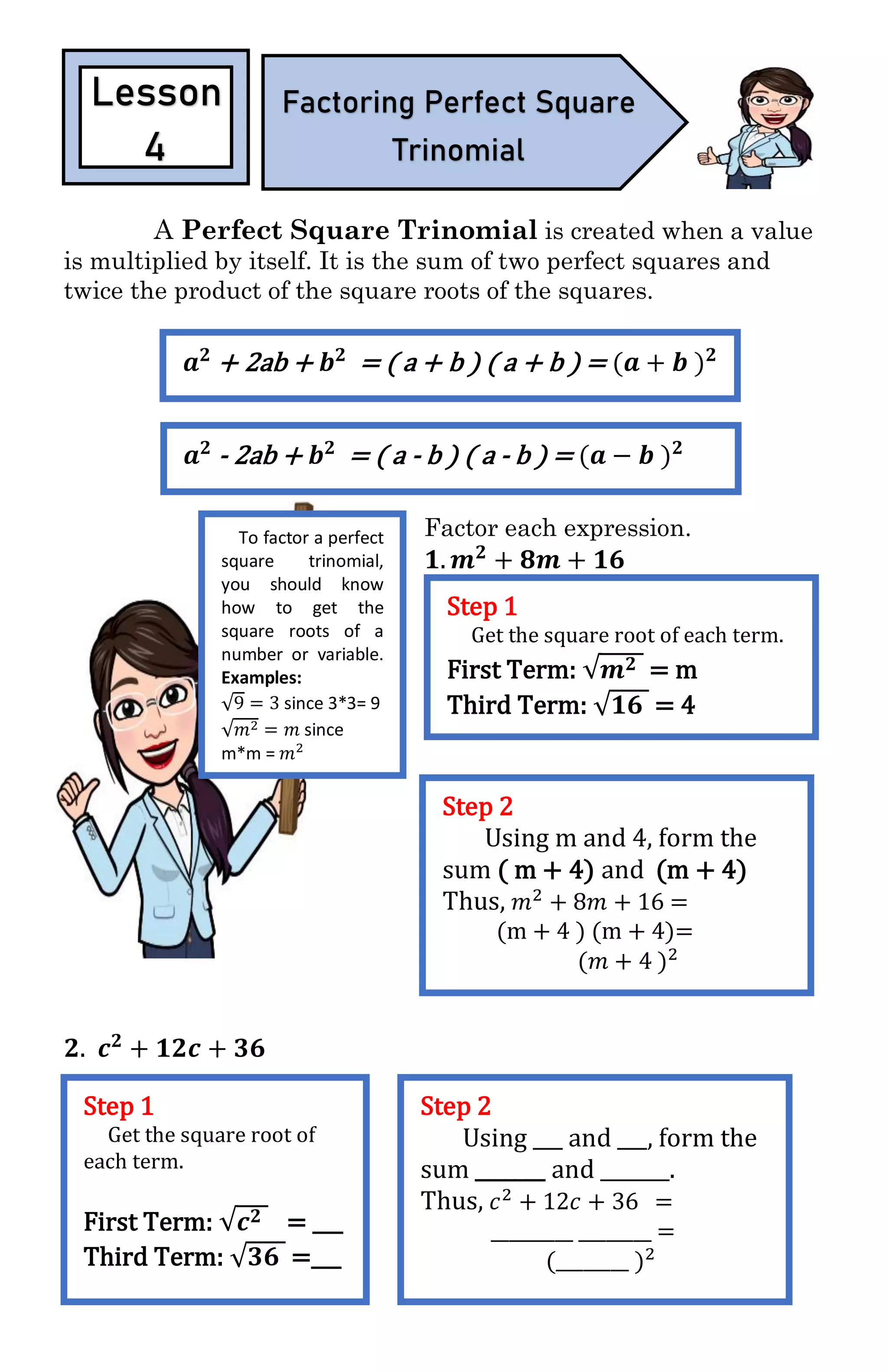 A Perfect Square Trinomial is created when a value
is multiplied by itself. It is the sum of two perfect squares and
twice the product of the square roots of the squares.
Factor each expression.
𝟏. 𝒎 𝟐
+ 𝟖𝒎 + 𝟏𝟔
𝟐. 𝒄 𝟐
+ 𝟏𝟐𝒄 + 𝟑𝟔
Lesson
4
Factoring Perfect Square
Trinomial
To factor a perfect
square trinomial,
you should know
how to get the
square roots of a
number or variable.
Examples:
√9 = 3 since 3*3= 9
√𝑚2 = 𝑚 since
m*m = 𝑚2
𝒂 𝟐
+ 2ab + 𝒃 𝟐
= ( a + b ) ( a + b ) = (𝒂 + 𝒃 ) 𝟐
𝒂 𝟐
- 2ab + 𝒃 𝟐
= ( a - b ) ( a - b ) = (𝒂 − 𝒃 ) 𝟐
Step 1
Get the square root of each term.
First Term: √𝒎 𝟐 = m
Third Term: √𝟏𝟔 = 4
Step 2
Using m and 4, form the
sum ( m + 4) and (m + 4)
Thus, 𝑚2
+ 8𝑚 + 16 =
(m + 4 ) (m + 4)=
(𝑚 + 4 )2
Step 1
Get the square root of
each term.
First Term: √𝒄 𝟐 = ___
Third Term: √𝟑𝟔 =___
Step 2
Using ___ and ___, form the
sum _______ and _______.
Thus, 𝑐2
+ 12𝑐 + 36 =
_________ ________ =
(________ )2
 