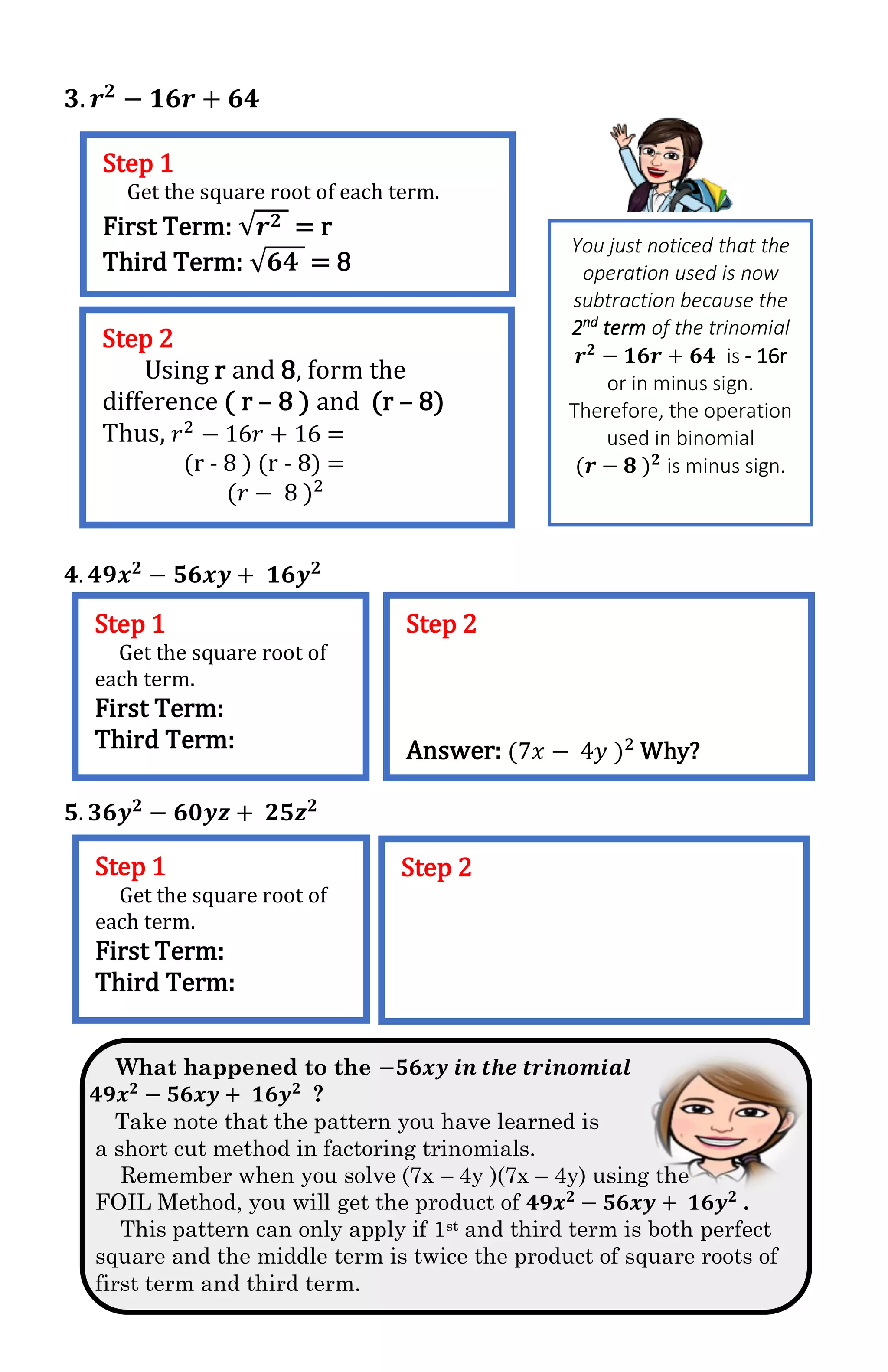 𝟑. 𝒓 𝟐
− 𝟏𝟔𝒓 + 𝟔𝟒
𝟒. 𝟒𝟗𝒙 𝟐
− 𝟓𝟔𝒙𝒚 + 𝟏𝟔𝒚 𝟐
𝟓. 𝟑𝟔𝒚 𝟐 − 𝟔𝟎𝒚𝒛 + 𝟐𝟓𝒛 𝟐
What happened to the −𝟓𝟔𝒙𝒚 𝒊𝒏 𝒕𝒉𝒆 𝒕𝒓𝒊𝒏𝒐𝒎𝒊𝒂𝒍
𝟒𝟗𝒙 𝟐
− 𝟓𝟔𝒙𝒚 + 𝟏𝟔𝒚 𝟐
?
Take note that the pattern you have learned is
a short cut method in factoring trinomials.
Remember when you solve (7x – 4y )(7x – 4y) using the
FOIL Method, you will get the product of 𝟒𝟗𝒙 𝟐
− 𝟓𝟔𝒙𝒚 + 𝟏𝟔𝒚 𝟐
.
This pattern can only apply if 1st and third term is both perfect
square and the middle term is twice the product of square roots of
first term and third term.
Step 1
Get the square root of each term.
First Term: √𝒓 𝟐 = r
Third Term: √𝟔𝟒 = 8
You just noticed that the
operation used is now
subtraction because the
2nd
term of the trinomial
𝒓 𝟐
− 𝟏𝟔𝒓 + 𝟔𝟒 is - 16r
or in minus sign.
Therefore, the operation
used in binomial
(𝒓 − 𝟖 ) 𝟐
is minus sign.
Step 2
Using r and 8, form the
difference ( r – 8 ) and (r – 8)
Thus, 𝑟2
− 16𝑟 + 16 =
(r - 8 ) (r - 8) =
(𝑟 − 8 )2
Step 1
Get the square root of
each term.
First Term:
Third Term:
Step 2
Answer: (7𝑥 − 4𝑦 )2
Why?
Step 1
Get the square root of
each term.
First Term:
Third Term:
Step 2
 