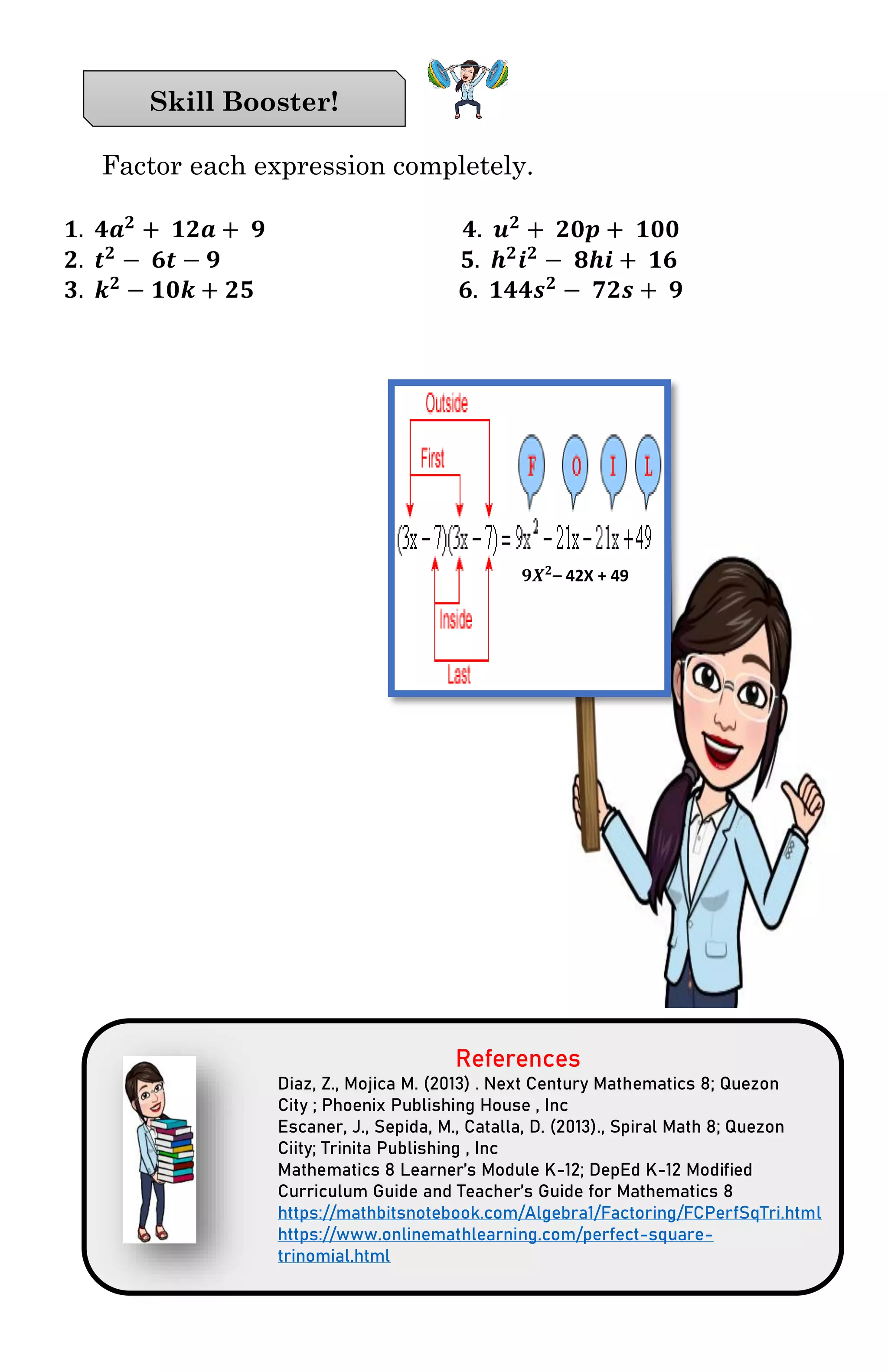 Factor each expression completely.
𝟏. 𝟒𝒂 𝟐
+ 𝟏𝟐𝒂 + 𝟗 𝟒. 𝒖 𝟐
+ 𝟐𝟎𝒑 + 𝟏𝟎𝟎
𝟐. 𝒕 𝟐
− 𝟔𝒕 − 𝟗 𝟓. 𝒉 𝟐
𝒊 𝟐
− 𝟖𝒉𝒊 + 𝟏𝟔
𝟑. 𝒌 𝟐
− 𝟏𝟎𝒌 + 𝟐𝟓 𝟔. 𝟏𝟒𝟒𝒔 𝟐
− 𝟕𝟐𝒔 + 𝟗
References
Diaz, Z., Mojica M. (2013) . Next Century Mathematics 8; Quezon
City ; Phoenix Publishing House , Inc
Escaner, J., Sepida, M., Catalla, D. (2013)., Spiral Math 8; Quezon
Ciity; Trinita Publishing , Inc
Mathematics 8 Learner’s Module K-12; DepEd K-12 Modified
Curriculum Guide and Teacher’s Guide for Mathematics 8
https://mathbitsnotebook.com/Algebra1/Factoring/FCPerfSqTri.html
https://www.onlinemathlearning.com/perfect-square-
trinomial.html
Skill Booster!
𝟗𝑿 𝟐
– 42X + 49
 