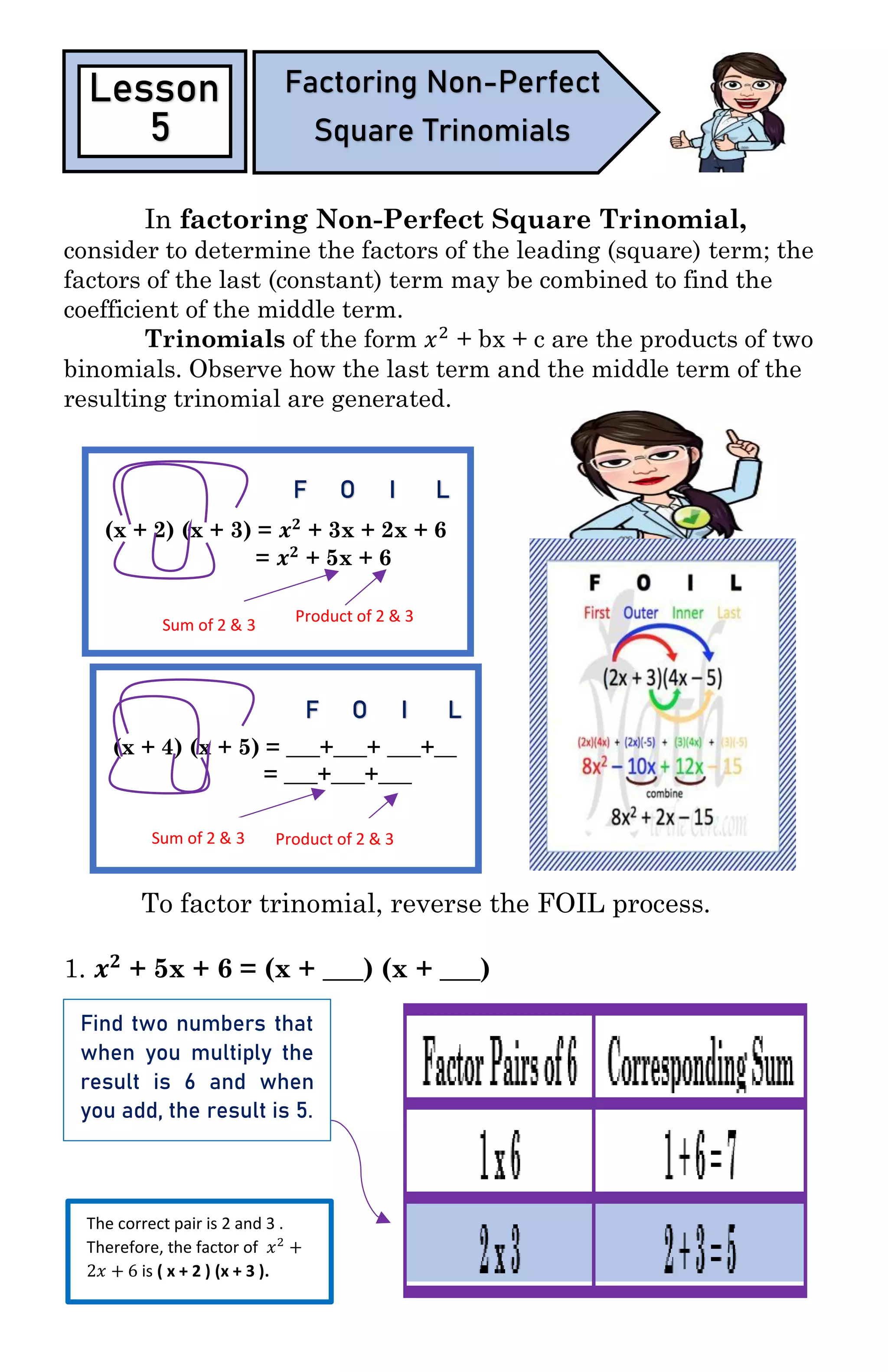 In factoring Non-Perfect Square Trinomial,
consider to determine the factors of the leading (square) term; the
factors of the last (constant) term may be combined to find the
coefficient of the middle term.
Trinomials of the form 𝑥2
+ bx + c are the products of two
binomials. Observe how the last term and the middle term of the
resulting trinomial are generated.
To factor trinomial, reverse the FOIL process.
1. 𝒙 𝟐
+ 5x + 6 = (x + ___) (x + ___)
Lesson
5
Factoring Non-Perfect
Square Trinomials
(x + 2) (x + 3) = 𝒙 𝟐
+ 3x + 2x + 6
= 𝒙 𝟐
+ 5x + 6
F O I L
Sum of 2 & 3
Product of 2 & 3
(x + 4) (x + 5) = ___+___+ ___+__
= ___+___+___
F O I L
Sum of 2 & 3 Product of 2 & 3
Find two numbers that
when you multiply the
result is 6 and when
you add, the result is 5.
The correct pair is 2 and 3 .
Therefore, the factor of 𝑥2
+
2𝑥 + 6 is ( x + 2 ) (x + 3 ).
 