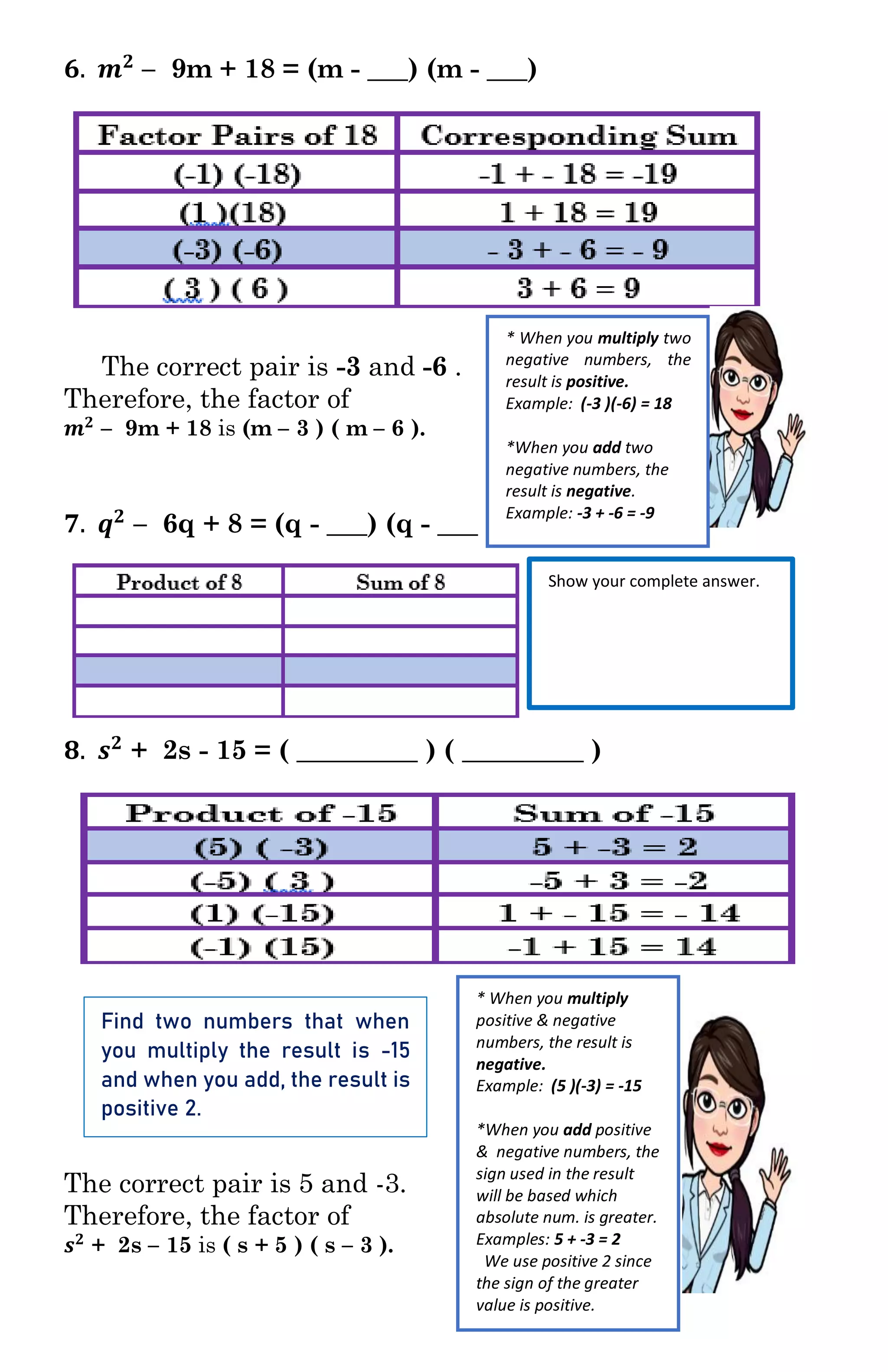 𝟔. 𝒎 𝟐
– 9m + 18 = (m - ___) (m - ___)
The correct pair is -3 and -6 .
Therefore, the factor of
𝒎 𝟐
– 9m + 18 is (m – 3 ) ( m – 6 ).
𝟕. 𝒒 𝟐
– 6q + 8 = (q - ___) (q - ___ )
𝟖. 𝒔 𝟐
+ 2s - 15 = ( _________ ) ( _________ )
The correct pair is 5 and -3.
Therefore, the factor of
𝒔 𝟐
+ 2s – 15 is ( s + 5 ) ( s – 3 ).
* When you multiply two
negative numbers, the
result is positive.
Example: (-3 )(-6) = 18
*When you add two
negative numbers, the
result is negative.
Example: -3 + -6 = -9
Show your complete answer.
* When you multiply
positive & negative
numbers, the result is
negative.
Example: (5 )(-3) = -15
*When you add positive
& negative numbers, the
sign used in the result
will be based which
absolute num. is greater.
Examples: 5 + -3 = 2
We use positive 2 since
the sign of the greater
value is positive.
Find two numbers that when
you multiply the result is -15
and when you add, the result is
positive 2.
 