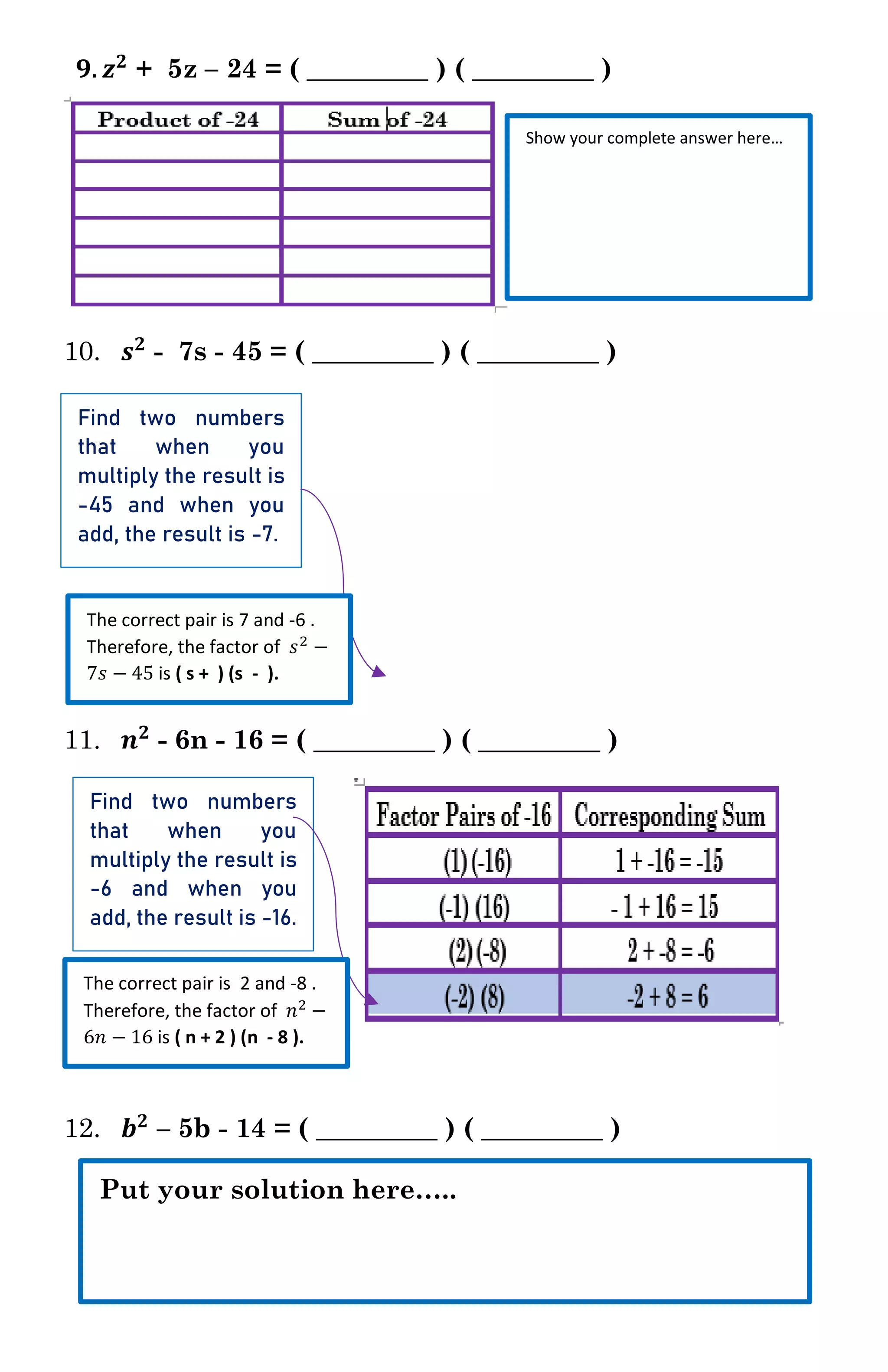 𝟗. 𝒛 𝟐
+ 5z – 24 = ( _________ ) ( _________ )
10. 𝒔 𝟐
- 7s - 45 = ( _________ ) ( _________ )
11. 𝒏 𝟐
- 6n - 16 = ( _________ ) ( _________ )
12. 𝒃 𝟐
– 5b - 14 = ( _________ ) ( _________ )
Show your complete answer here…
Find two numbers
that when you
multiply the result is
-45 and when you
add, the result is -7.
The correct pair is 7 and -6 .
Therefore, the factor of 𝑠2 −
7𝑠 − 45 is ( s + ) (s - ).
Find two numbers
that when you
multiply the result is
-6 and when you
add, the result is -16.
The correct pair is 2 and -8 .
Therefore, the factor of 𝑛2 −
6𝑛 − 16 is ( n + 2 ) (n - 8 ).
Put your solution here…..
 