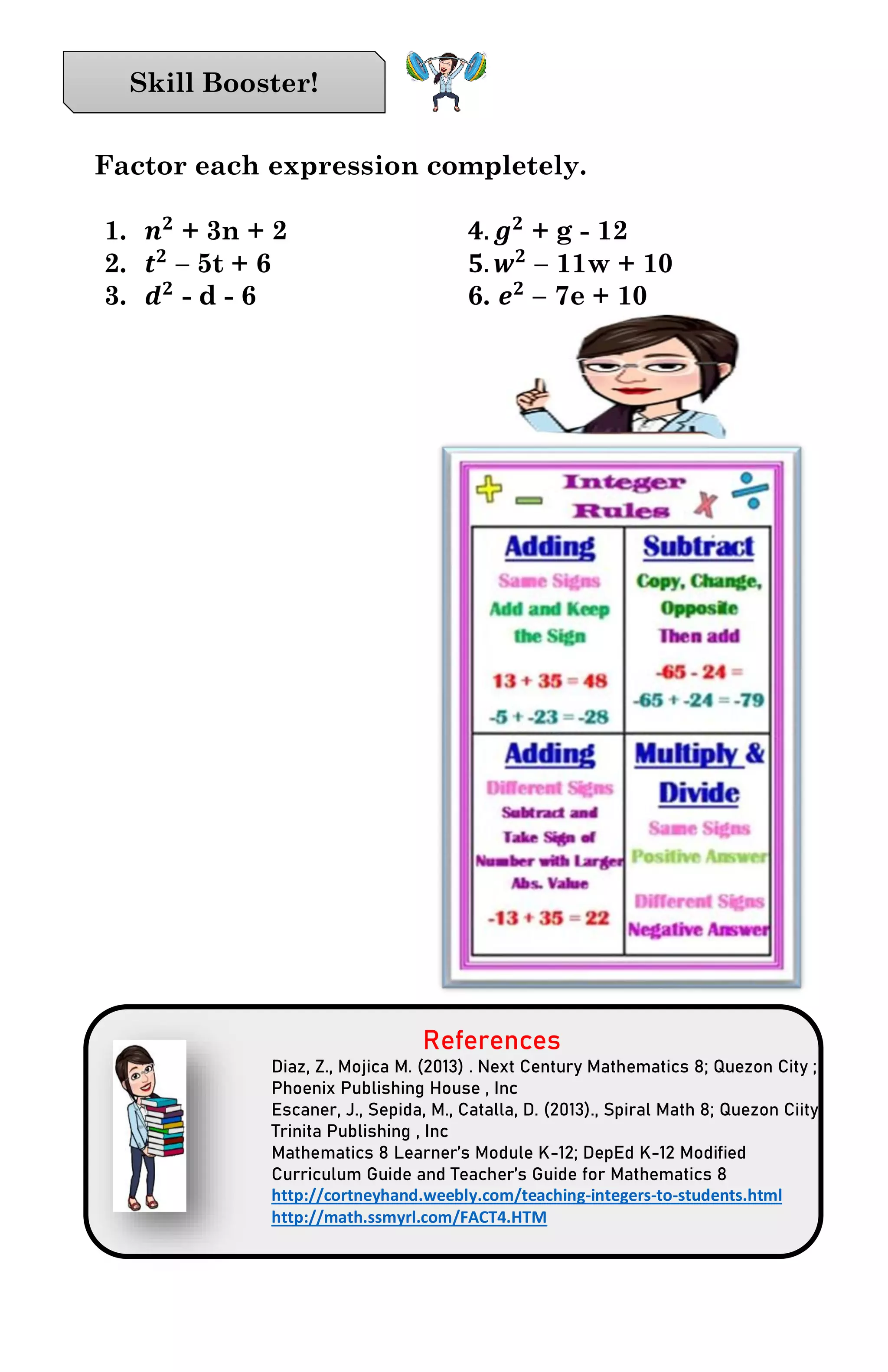 Factor each expression completely.
1. 𝒏 𝟐
+ 3n + 2 𝟒. 𝒈 𝟐
+ g - 12
2. 𝒕 𝟐
– 5t + 6 𝟓. 𝒘 𝟐
– 11w + 10
3. 𝒅 𝟐
- d - 6 6. 𝒆 𝟐
– 7e + 10
References
Diaz, Z., Mojica M. (2013) . Next Century Mathematics 8; Quezon City ;
Phoenix Publishing House , Inc
Escaner, J., Sepida, M., Catalla, D. (2013)., Spiral Math 8; Quezon Ciity;
Trinita Publishing , Inc
Mathematics 8 Learner’s Module K-12; DepEd K-12 Modified
Curriculum Guide and Teacher’s Guide for Mathematics 8
http://cortneyhand.weebly.com/teaching-integers-to-students.html
http://math.ssmyrl.com/FACT4.HTM
Skill Booster!
 