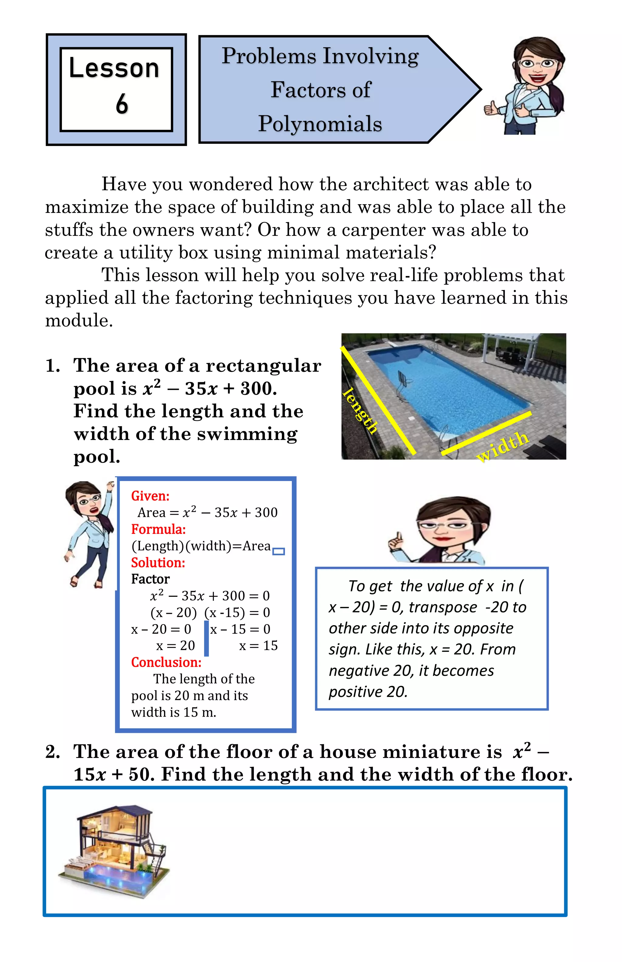 Have you wondered how the architect was able to
maximize the space of building and was able to place all the
stuffs the owners want? Or how a carpenter was able to
create a utility box using minimal materials?
This lesson will help you solve real-life problems that
applied all the factoring techniques you have learned in this
module.
1. The area of a rectangular
pool is 𝒙 𝟐
− 𝟑𝟓𝒙 + 300.
Find the length and the
width of the swimming
pool.
2. The area of the floor of a house miniature is 𝒙 𝟐
−
𝟏𝟓𝒙 + 50. Find the length and the width of the floor.
Lesson
6
Problems Involving
Factors of
Polynomials
To get the value of x in (
x – 20) = 0, transpose -20 to
other side into its opposite
sign. Like this, x = 20. From
negative 20, it becomes
positive 20.
Given:
Area = 𝑥2 − 35𝑥 + 300
Formula:
(Length)(width)=Area
Solution:
Factor
𝑥2 − 35𝑥 + 300 = 0
(x – 20) (x -15) = 0
x – 20 = 0 x – 15 = 0
x = 20 x = 15
Conclusion:
The length of the
pool is 20 m and its
width is 15 m.
 