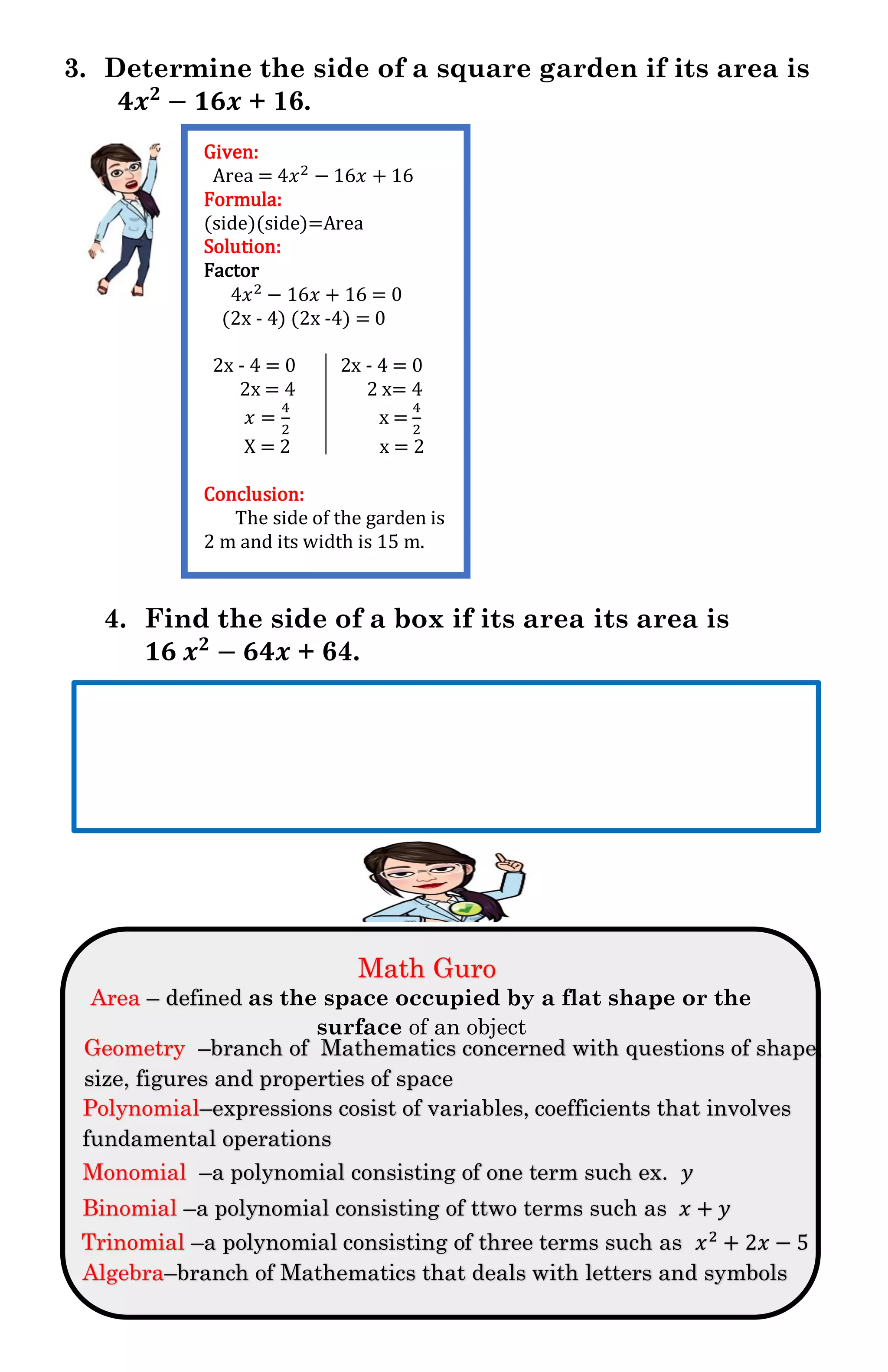 3. Determine the side of a square garden if its area is
𝟒𝒙 𝟐
− 𝟏𝟔𝒙 + 16.
4. Find the side of a box if its area its area is
𝟏𝟔 𝒙 𝟐
− 𝟔𝟒𝒙 + 64.
M
Given:
Area = 4𝑥2 − 16𝑥 + 16
Formula:
(side)(side)=Area
Solution:
Factor
4𝑥2 − 16𝑥 + 16 = 0
(2x - 4) (2x -4) = 0
2x - 4 = 0 2x - 4 = 0
2x = 4 2 x= 4
𝑥 =
4
2
x =
4
2
X = 2 x = 2
Conclusion:
The side of the garden is
2 m and its width is 15 m.
Math Guro
Area – defined as the space occupied by a flat shape or the
surface of an object
Trinomial –a polynomial consisting of three terms such as 𝑥2
+ 2𝑥 − 5
Binomial –a polynomial consisting of ttwo terms such as 𝑥 + 𝑦
Monomial –a polynomial consisting of one term such ex. 𝑦
Geometry –branch of Mathematics concerned with questions of shape,
size, figures and properties of space
Polynomial–expressions cosist of variables, coefficients that involves
fundamental operations
Algebra–branch of Mathematics that deals with letters and symbols
 