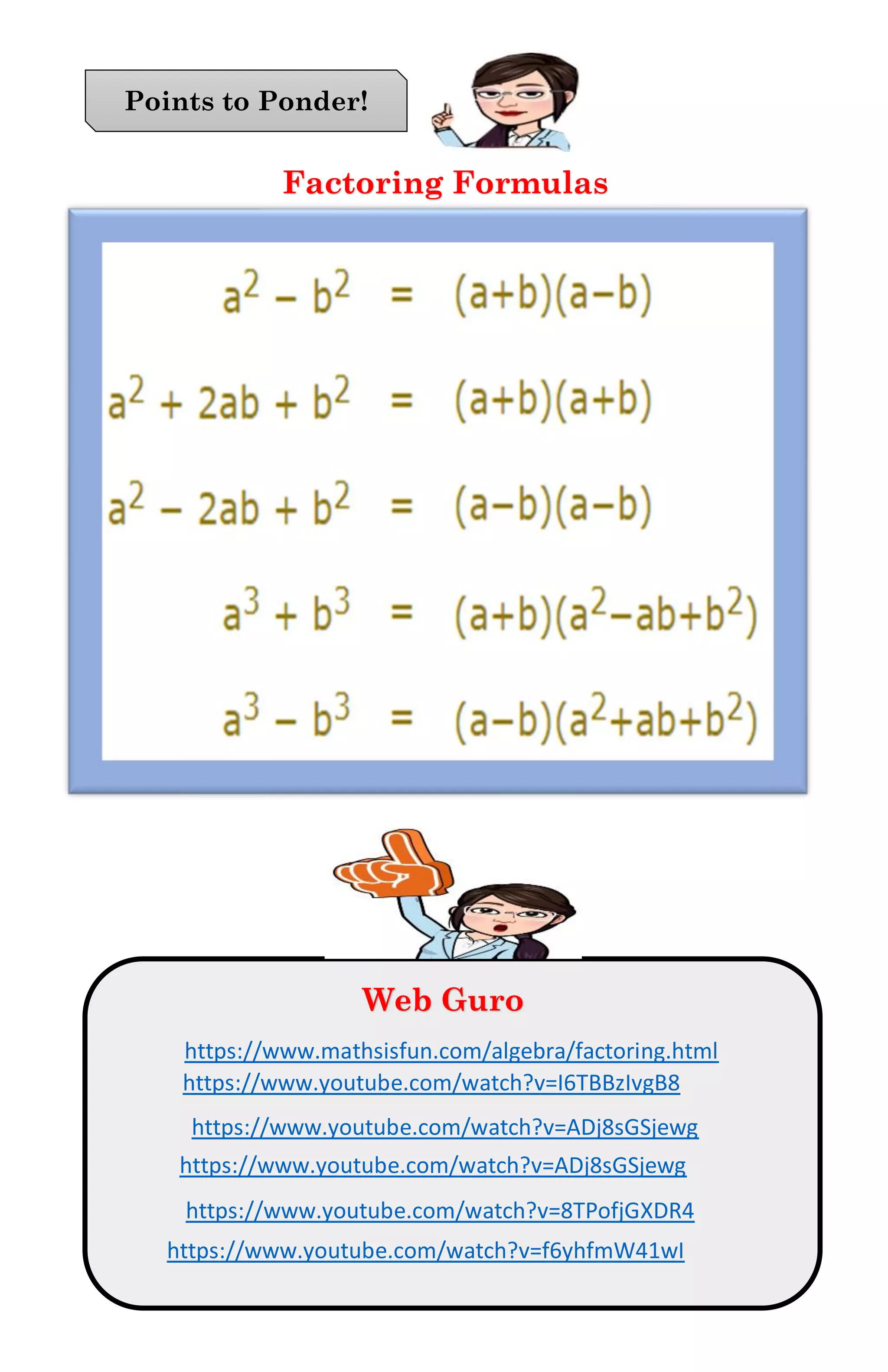 Points to Ponder
Factoring Formulas
Points to Ponder!
Web Guro
https://www.mathsisfun.com/algebra/factoring.html
https://www.youtube.com/watch?v=I6TBBzIvgB8
https://www.youtube.com/watch?v=ADj8sGSjewg
https://www.youtube.com/watch?v=ADj8sGSjewg
https://www.youtube.com/watch?v=8TPofjGXDR4
https://www.youtube.com/watch?v=f6yhfmW41wI
 