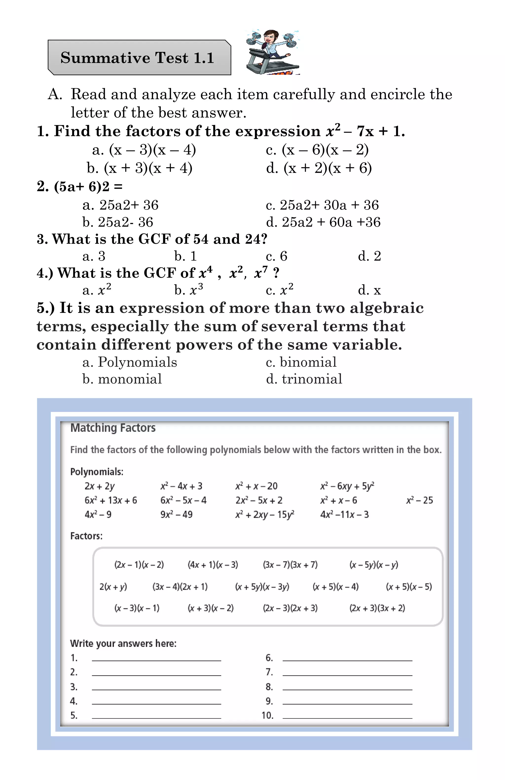 A. Read and analyze each item carefully and encircle the
letter of the best answer.
1. Find the factors of the expression 𝒙 𝟐
– 7x + 1.
a. (x – 3)(x – 4) c. (x – 6)(x – 2)
b. (x + 3)(x + 4) d. (x + 2)(x + 6)
2. (5a+ 6)2 =
a. 25a2+ 36 c. 25a2+ 30a + 36
b. 25a2- 36 d. 25a2 + 60a +36
3. What is the GCF of 54 and 24?
a. 3 b. 1 c. 6 d. 2
4.) What is the GCF of 𝒙 𝟒
, 𝒙 𝟐
, 𝒙 𝟕
?
a. 𝑥2
b. 𝑥3
c. 𝑥2
d. x
5.) It is an expression of more than two algebraic
terms, especially the sum of several terms that
contain different powers of the same variable.
a. Polynomials c. binomial
b. monomial d. trinomial
Summative Test 1.1
 