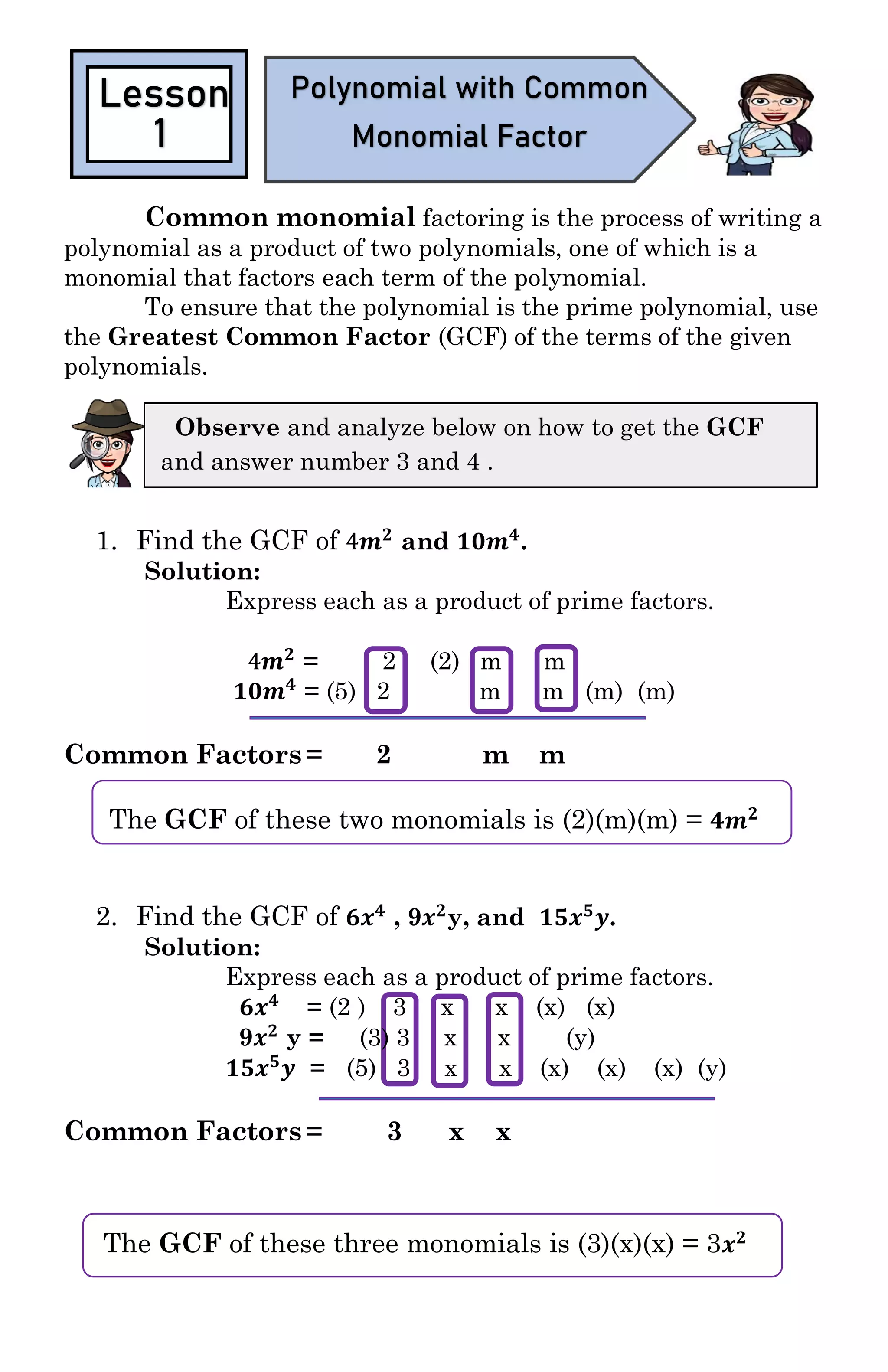 Module 1
The GCF of these three monomials is (3)(x)(x) = 3 𝒙 𝟐
Common monomial factoring is the process of writing a
polynomial as a product of two polynomials, one of which is a
monomial that factors each term of the polynomial.
To ensure that the polynomial is the prime polynomial, use
the Greatest Common Factor (GCF) of the terms of the given
polynomials.
1. Find the GCF of 4𝒎 𝟐
and 𝟏𝟎𝒎 𝟒
.
Solution:
Express each as a product of prime factors.
4𝒎 𝟐
= 2 (2) m m
𝟏𝟎𝒎 𝟒
= (5) 2 m m (m) (m)
Common Factors = 2 m m
The GCF of these two monomials is (2)(m)(m) = 𝟒𝒎 𝟐
2. Find the GCF of 𝟔𝒙 𝟒
, 9𝒙 𝟐
y, and 𝟏𝟓𝒙 𝟓
𝒚.
Solution:
Express each as a product of prime factors.
𝟔𝒙 𝟒
= (2 ) 3 x x (x) (x)
9𝒙 𝟐
y = (3) 3 x x (y)
𝟏𝟓𝒙 𝟓
𝒚 = (5) 3 x x (x) (x) (x) (y)
Common Factors = 3 x x
Lesson
1
Polynomial with Common
Monomial Factor
Observe and analyze below on how to get the GCF
and answer number 3 and 4 .
 