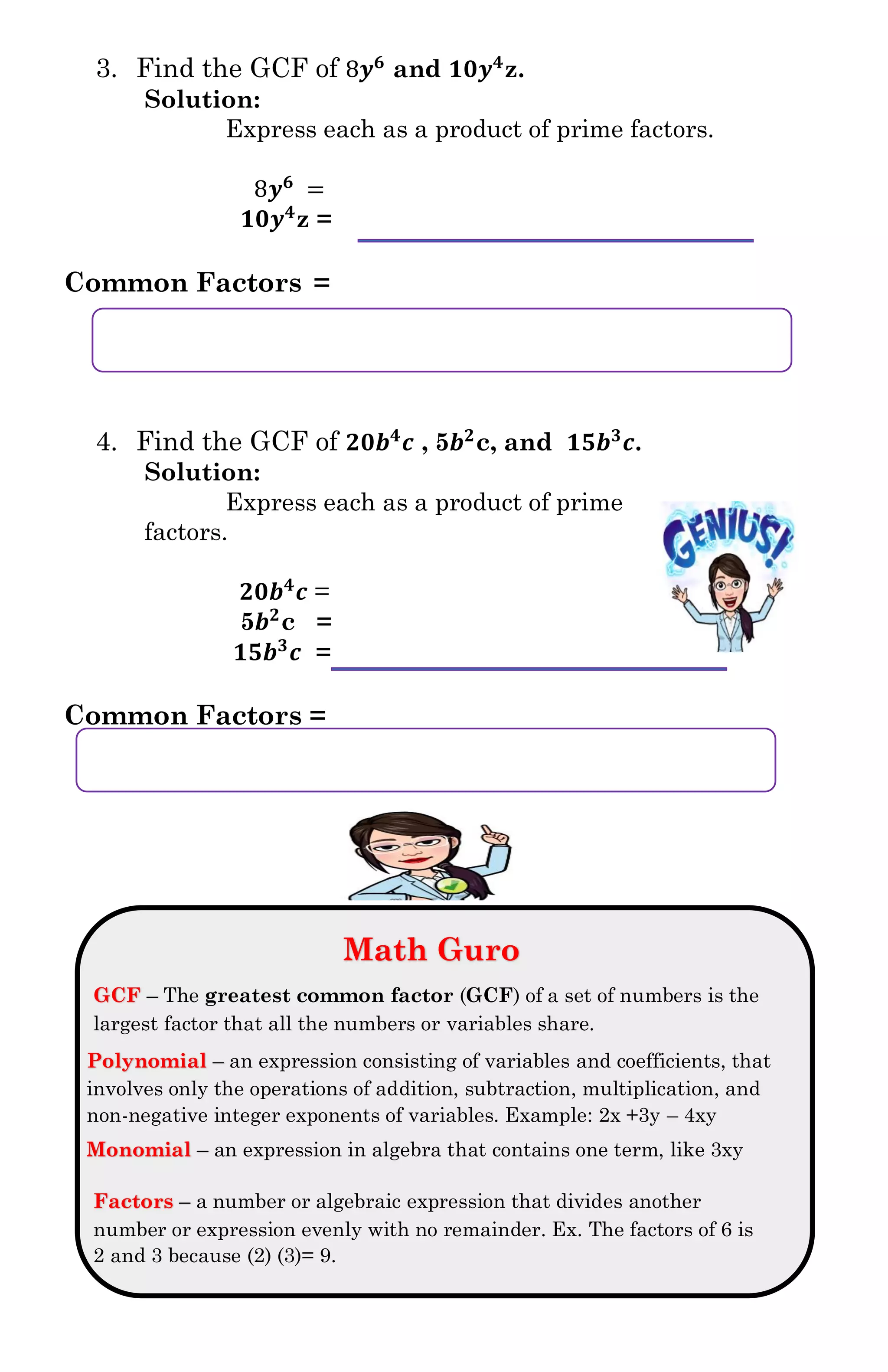 3. Find the GCF of 8𝒚 𝟔
and 𝟏𝟎𝒚 𝟒
z.
Solution:
Express each as a product of prime factors.
8𝒚 𝟔
=
𝟏𝟎𝒚 𝟒
z =
Common Factors =
4. Find the GCF of 𝟐𝟎𝒃 𝟒
𝒄 , 5𝒃 𝟐
c, and 𝟏𝟓𝒃 𝟑
𝒄.
Solution:
Express each as a product of prime
factors.
𝟐𝟎𝒃 𝟒
𝒄 =
5𝒃 𝟐
c =
𝟏𝟓𝒃 𝟑
𝒄 =
Common Factors =
Math Guro
GCF – The greatest common factor (GCF) of a set of numbers is the
largest factor that all the numbers or variables share.
Polynomial – an expression consisting of variables and coefficients, that
involves only the operations of addition, subtraction, multiplication, and
non-negative integer exponents of variables. Example: 2x +3y – 4xy
Monomial – an expression in algebra that contains one term, like 3xy
Factors – a number or algebraic expression that divides another
number or expression evenly with no remainder. Ex. The factors of 6 is
2 and 3 because (2) (3)= 9.
 
