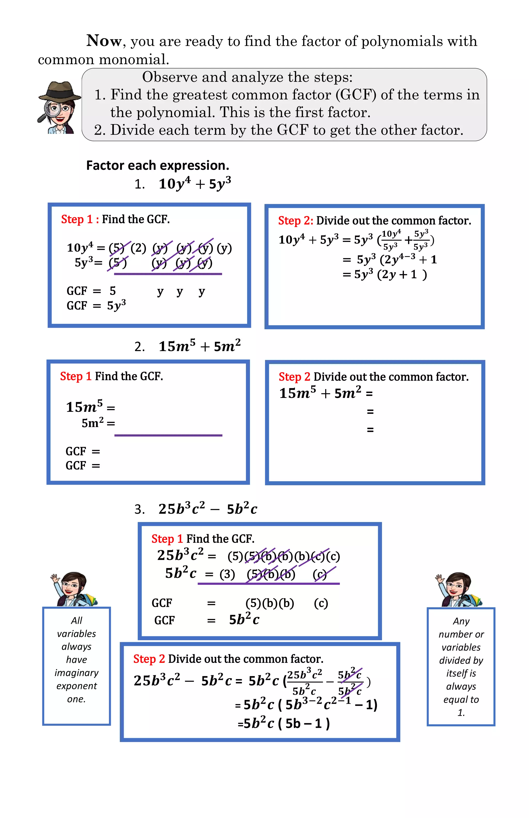 Now, you are ready to find the factor of polynomials with
common monomial.
Observe and analyze the steps:
1. Find the greatest common factor (GCF) of the terms in
the polynomial. This is the first factor.
2. Divide each term by the GCF to get the other factor.
Factor each expression.
1. 𝟏𝟎𝒚 𝟒
+ 5𝒚 𝟑
2. 𝟏𝟓𝒎 𝟓
+ 5𝒎 𝟐
3. 𝟐𝟓𝒃 𝟑
𝒄 𝟐
− 5𝒃 𝟐
𝒄
Step 1 : Find the GCF.
𝟏𝟎𝒚 𝟒 = (5) (2) (y) (y) (y) (y)
5𝐲 𝟑= (5 ) (y) (y) (y)
GCF = 5 y y y
GCF = 𝟓𝒚 𝟑
Step 2: Divide out the common factor.
𝟏𝟎𝒚 𝟒 + 5𝒚 𝟑 = 𝟓𝒚 𝟑 (
𝟏𝟎𝒚 𝟒
𝟓𝒚 𝟑
+
𝟓𝒚 𝟑
𝟓𝒚 𝟑
)
= 𝟓𝒚 𝟑 (𝟐𝒚 𝟒−𝟑 + 𝟏
= 𝟓𝒚 𝟑 (𝟐𝒚 + 1 )
Step 1 Find the GCF.
𝟏𝟓𝒎 𝟓
=
5𝐦 𝟐 =
GCF =
GCF =
Step 2 Divide out the common factor.
𝟏𝟓𝒎 𝟓
+ 5𝒎 𝟐
=
=
=
Step 1 Find the GCF.
𝟐𝟓𝒃 𝟑 𝒄 𝟐 = (5)(5)(b)(b)(b)(c)(c)
𝟓𝒃 𝟐 𝒄 = (3) (5)(b)(b) (c)
GCF = (5)(b)(b) (c)
GCF = 5𝒃 𝟐
𝒄
Step 2 Divide out the common factor.
𝟐𝟓𝒃 𝟑
𝒄 𝟐
− 5𝒃 𝟐
𝒄 = 5𝒃 𝟐
𝒄 ( 𝟐𝟓𝒃
𝟑
𝒄 𝟐
𝟓𝒃
𝟐
𝒄
−
𝟓𝒃
𝟐
𝒄
𝟓𝒃
𝟐
𝒄
)
= 5𝒃 𝟐
𝒄 ( 5𝒃 𝟑−𝟐
𝒄 𝟐−𝟏
– 1)
=5𝒃 𝟐
𝒄 ( 5b – 1 )
Any
number or
variables
divided by
itself is
always
equal to
1.
All
variables
always
have
imaginary
exponent
one.
 