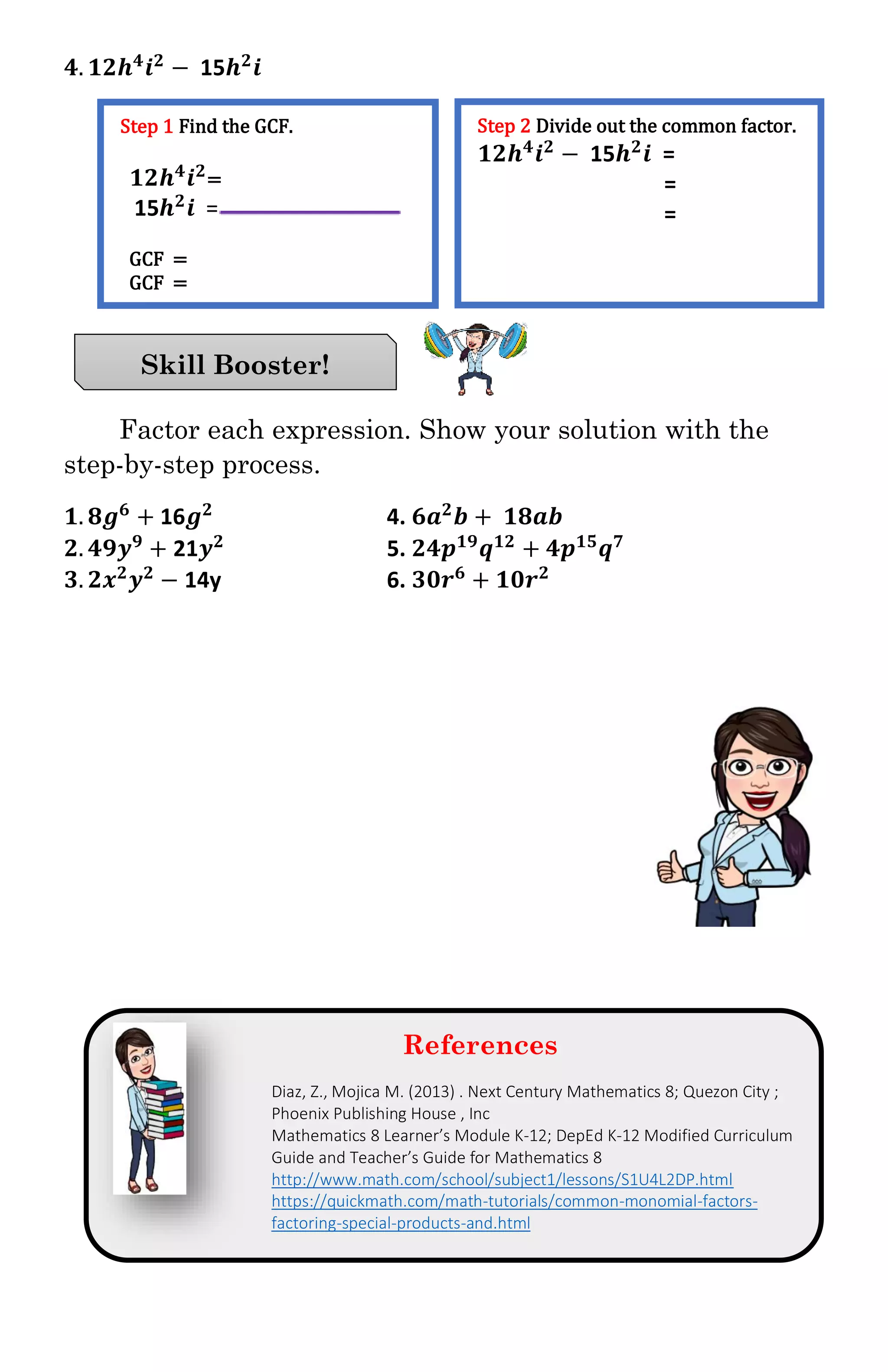 𝟒. 𝟏𝟐𝒉 𝟒
𝒊 𝟐
− 15𝒉 𝟐
𝒊
Factor each expression. Show your solution with the
step-by-step process.
𝟏. 𝟖𝒈 𝟔
+ 16𝒈 𝟐
4. 𝟔𝒂 𝟐
𝒃 + 𝟏𝟖𝒂𝒃
𝟐. 𝟒𝟗𝒚 𝟗
+ 21𝒚 𝟐
5. 𝟐𝟒𝒑 𝟏𝟗
𝒒 𝟏𝟐
+ 𝟒𝒑 𝟏𝟓
𝒒 𝟕
𝟑. 𝟐𝒙 𝟐
𝒚 𝟐
− 14y 6. 𝟑𝟎𝒓 𝟔
+ 𝟏𝟎𝒓 𝟐
References
Diaz, Z., Mojica M. (2013) . Next Century Mathematics 8; Quezon City ;
Phoenix Publishing House , Inc
Mathematics 8 Learner’s Module K-12; DepEd K-12 Modified Curriculum
Guide and Teacher’s Guide for Mathematics 8
http://www.math.com/school/subject1/lessons/S1U4L2DP.html
https://quickmath.com/math-tutorials/common-monomial-factors-
factoring-special-products-and.html
Skill Booster!
Step 1 Find the GCF.
𝟏𝟐𝒉 𝟒
𝒊 𝟐
=
15𝒉 𝟐
𝒊 =
GCF =
GCF =
Step 2 Divide out the common factor.
𝟏𝟐𝒉 𝟒
𝒊 𝟐
− 15𝒉 𝟐
𝒊 =
=
=
 