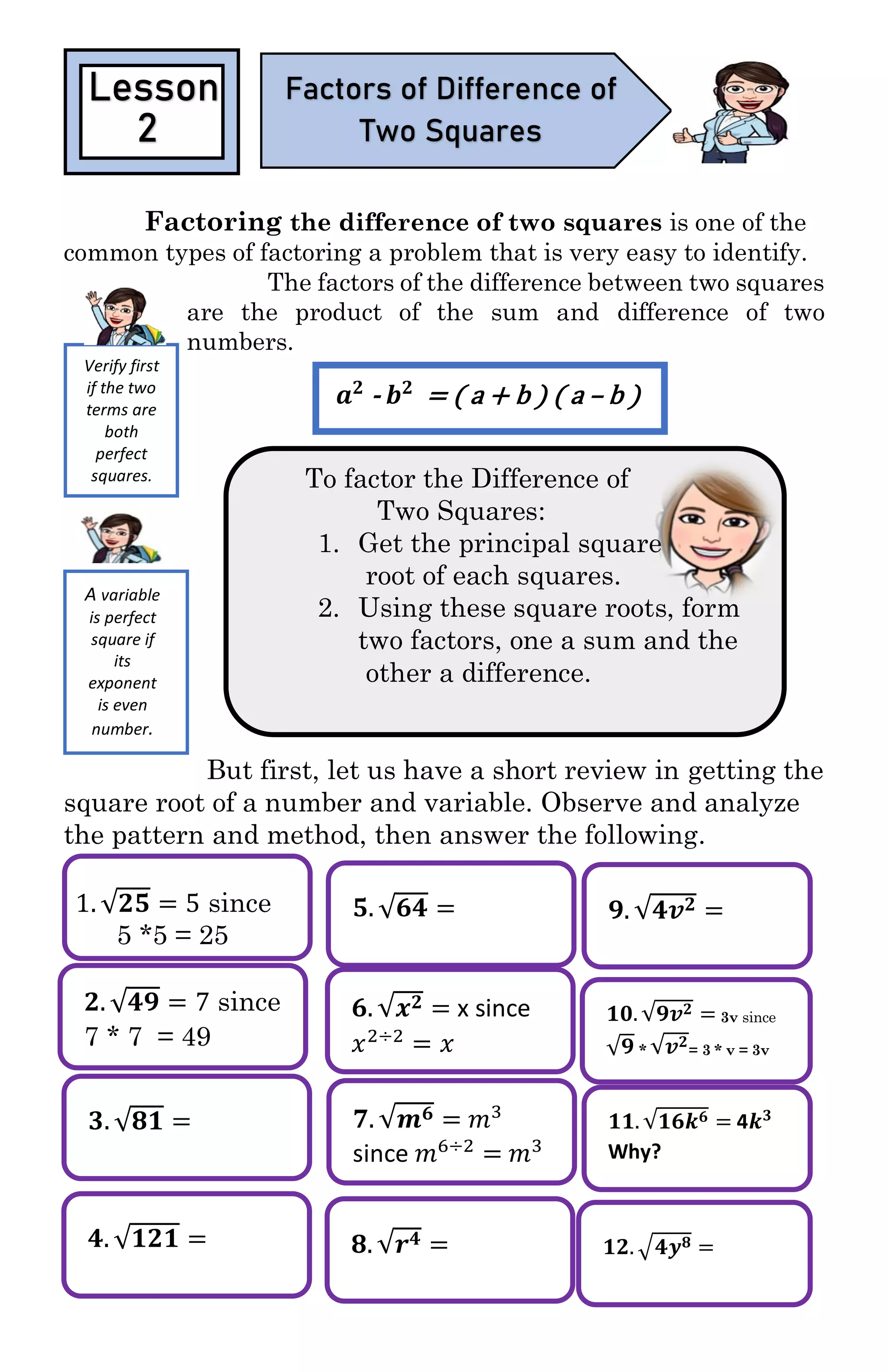 𝟐. √𝟒𝟗 = 7 since
7 * 7 = 49
𝟑. √𝟖𝟏 =
𝟒. √𝟏𝟐𝟏 =
𝟓. √𝟔𝟒 =
𝟔. √𝒙 𝟐 = x since
𝑥2÷2
= 𝑥
𝟕. √𝒎 𝟔 = 𝑚3
since 𝑚6÷2
= 𝑚3
𝟖. √𝒓 𝟒 =
𝟗. √𝟒𝒗 𝟐 =
𝟏𝟎. √𝟗𝒗 𝟐 = 3v since
√𝟗 * √𝒗 𝟐
= 3 * v = 3v
𝟏𝟏. √𝟏𝟔𝒌 𝟔 = 4𝒌 𝟑
Why?
𝟏𝟐. √𝟒𝒚 𝟖 =
Factoring the difference of two squares is one of the
common types of factoring a problem that is very easy to identify.
The factors of the difference between two squares
are the product of the sum and difference of two
numbers.
To factor the Difference of
Two Squares:
1. Get the principal square
root of each squares.
2. Using these square roots, form
two factors, one a sum and the
other a difference.
But first, let us have a short review in getting the
square root of a number and variable. Observe and analyze
the pattern and method, then answer the following.
1. √𝟐𝟓 = 5 since
5 *5 = 25
Lesson
2
Factors of Difference of
Two Squares
Verify first
if the two
terms are
both
perfect
squares.
𝒂 𝟐
- 𝒃 𝟐
= ( a + b ) ( a – b )
A variable
is perfect
square if
its
exponent
is even
number.
 