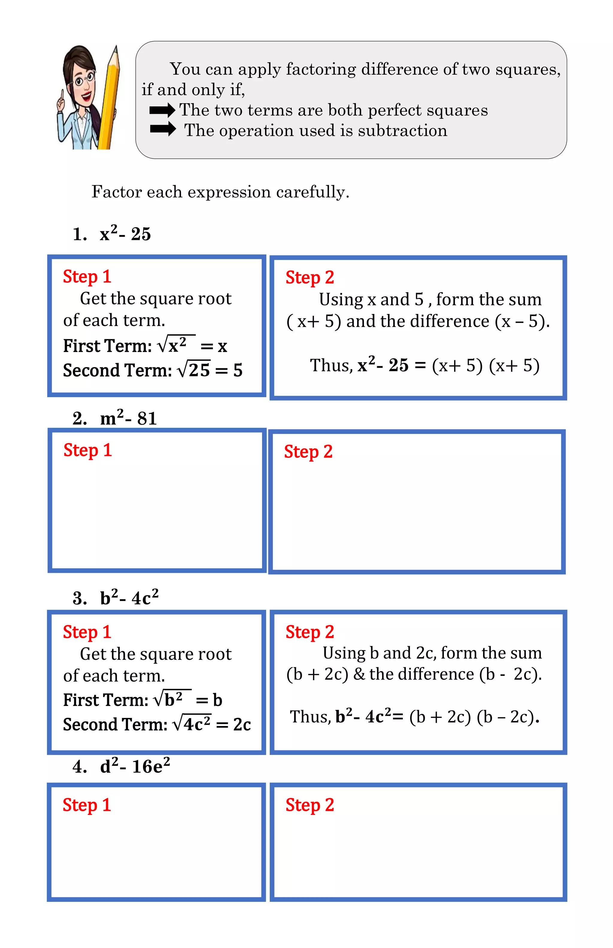 You can apply factoring difference of two squares,
if and only if,
The two terms are both perfect squares
The operation used is subtraction
Factor each expression carefully.
1. 𝐱 𝟐
- 25
2. 𝐦 𝟐
- 81
3. 𝐛 𝟐
- 4𝐜 𝟐
4. 𝐝 𝟐
- 16𝐞 𝟐
Step 1
Get the square root
of each term.
First Term: √𝐱 𝟐 = x
Second Term: √𝟐𝟓 = 5
Step 2
Using x and 5 , form the sum
( x+ 5) and the difference (x – 5).
Thus, 𝐱 𝟐
- 25 = (x+ 5) (x+ 5)
Step 1 Step 2
Step 1
Get the square root
of each term.
First Term: √𝐛 𝟐 = b
Second Term: √𝟒𝐜 𝟐 = 2c
Step 2
Using b and 2c, form the sum
(b + 2c) & the difference (b - 2c).
Thus, 𝐛 𝟐
- 4𝐜 𝟐
= (b + 2c) (b – 2c).
Step 1 Step 2
 