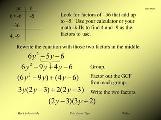 Main Menu
Calculator Tips
Back to last slide Rules
ac b
6 • -6 -5
-36
4, -9
Look for factors of –36 that add up
to –5. Use your calculator or your
math skills to find 4 and -9 as the
factors to use.
Rewrite the equation with those two factors in the middle.
)
6
4
(
)
9
6
( 2


 y
y
y
6
5
6 2

 y
y
Group.
6
4
9
6 2


 y
y
y
Factor out the GCF
from each group.
)
3
2
(
2
)
3
2
(
3 

 y
y
y Write the two factors.
)
2
3
)(
3
2
( 
 y
y
 