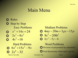 Main Menu
Calculator Tips
Back to last slide Rules
24
14
2

 x
x
Main Menu
Rules
Step by Step
Easy Problems Medium Problems
Hard Problems Word Problems
2
3
9
3 x
x 
16
4 2

s
p
py
m
my 15
3
20
4 


2
2
200
8 t
s 
6
5
6 2

 y
y
x
x
x 9
15
6 2
3


32
2 8

x
Division of polynomial by monomial
Find dimensions when area is given
 