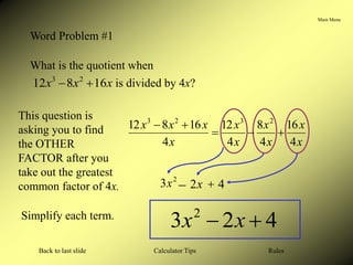 Main Menu
Calculator Tips
Back to last slide Rules
Word Problem #1
What is the quotient when
x
x
x 16
8
12 2
3

 is divided by 4x?
2
3x
This question is
asking you to find
the OTHER
FACTOR after you
take out the greatest
common factor of 4x.
Simplify each term.
x
x
x
x
x
x
x
x
x
x
4
16
4
8
4
12
4
16
8
12 2
3
2
3





x
2 4
 
4
2
3 2

 x
x
 