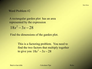 Main Menu
Calculator Tips
Back to last slide Rules
Word Problem #2
A rectangular garden plot has an area
represented by the expression
28
3
18 2

 x
x
Find the dimensions of the garden plot.
This is a factoring problem. You need to
find the two factors that multiply together
to give you 28
3
18 2

 x
x
 
