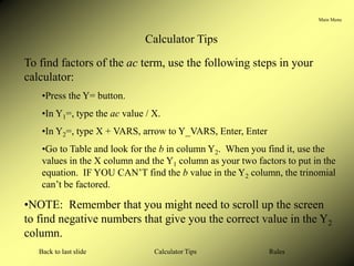 Main Menu
Calculator Tips
Back to last slide Rules
Calculator Tips
To find factors of the ac term, use the following steps in your
calculator:
•Press the Y= button.
•In Y1=, type the ac value / X.
•In Y2=, type X + VARS, arrow to Y_VARS, Enter, Enter
•Go to Table and look for the b in column Y2. When you find it, use the
values in the X column and the Y1 column as your two factors to put in the
equation. IF YOU CAN’T find the b value in the Y2 column, the trinomial
can’t be factored.
•NOTE: Remember that you might need to scroll up the screen
to find negative numbers that give you the correct value in the Y2
column.
 