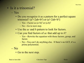 Main Menu
Calculator Tips
Back to last slide Rules
• Is it a trinomial?
– Yes
• Do you recognize it as a pattern for a perfect square
trinomial? (a2+2ab+b2) or (a2-2ab+b2)
– Yes—Factor as (a+b)2 or (a-b)2
– No—Go to next step.
• Use the ac and b pattern to look for factors.
• Can you find factors of ac that add up to b?
– Yes—Rewrite the equation with those factors, group, and
factor.
– No—You can’t do anything else. If there’s no GCF, it’s a
prime polynomial.
– No
• Go to the next step.
 