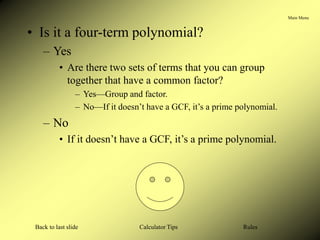 Main Menu
Calculator Tips
Back to last slide Rules
• Is it a four-term polynomial?
– Yes
• Are there two sets of terms that you can group
together that have a common factor?
– Yes—Group and factor.
– No—If it doesn’t have a GCF, it’s a prime polynomial.
– No
• If it doesn’t have a GCF, it’s a prime polynomial.
 