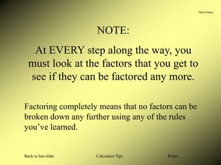 Main Menu
Calculator Tips
Back to last slide Rules
NOTE:
At EVERY step along the way, you
must look at the factors that you get to
see if they can be factored any more.
Factoring completely means that no factors can be
broken down any further using any of the rules
you’ve learned.
 