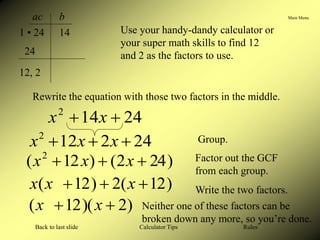 Main Menu
Calculator Tips
Back to last slide Rules
Use your handy-dandy calculator or
your super math skills to find 12
and 2 as the factors to use.
ac b
1 • 24 14
24
12, 2
Rewrite the equation with those two factors in the middle.
24
2
12
2


 x
x
x
24
14
2

 x
x
Group.
)
24
2
(
)
12
( 2


 x
x
x Factor out the GCF
from each group.
)
12
(
2
)
12
( 

 x
x
x Write the two factors.
)
2
)(
12
( 
 x
x Neither one of these factors can be
broken down any more, so you’re done.
 