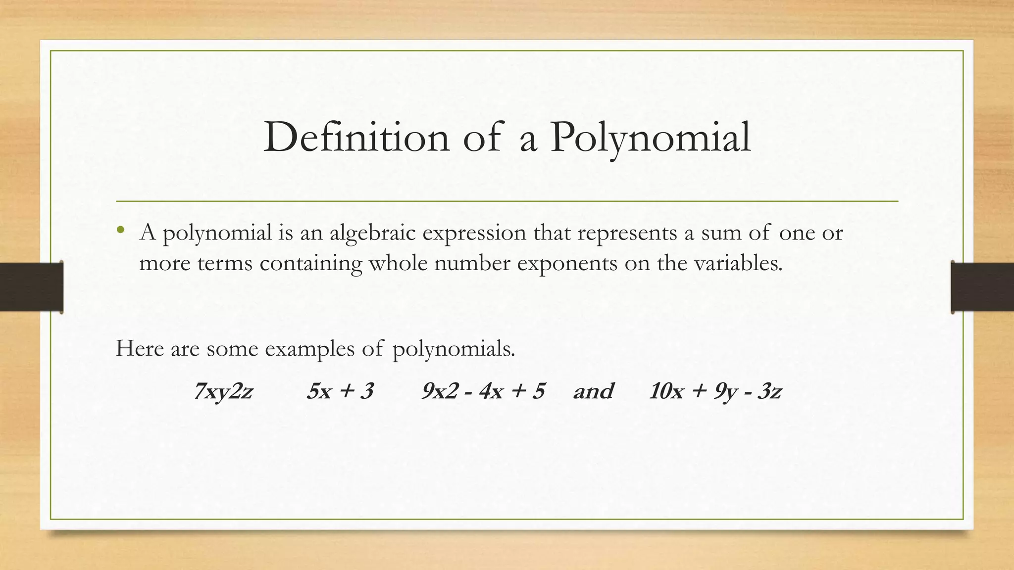 Definition of a Polynomial
• A polynomial is an algebraic expression that represents a sum of one or
more terms containing whole number exponents on the variables.
Here are some examples of polynomials.
7xy2z 5x + 3 9x2 - 4x + 5 and 10x + 9y - 3z