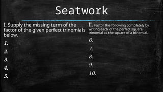 Seatwork
I. Supply the missing term of the
factor of the given perfect trinomials
below.
1.
2.
3.
4.
5.
II. Factor the following completely by
writing each of the perfect square
trinomial as the square of a binomial.
6.
7.
8.
9.
10.
 