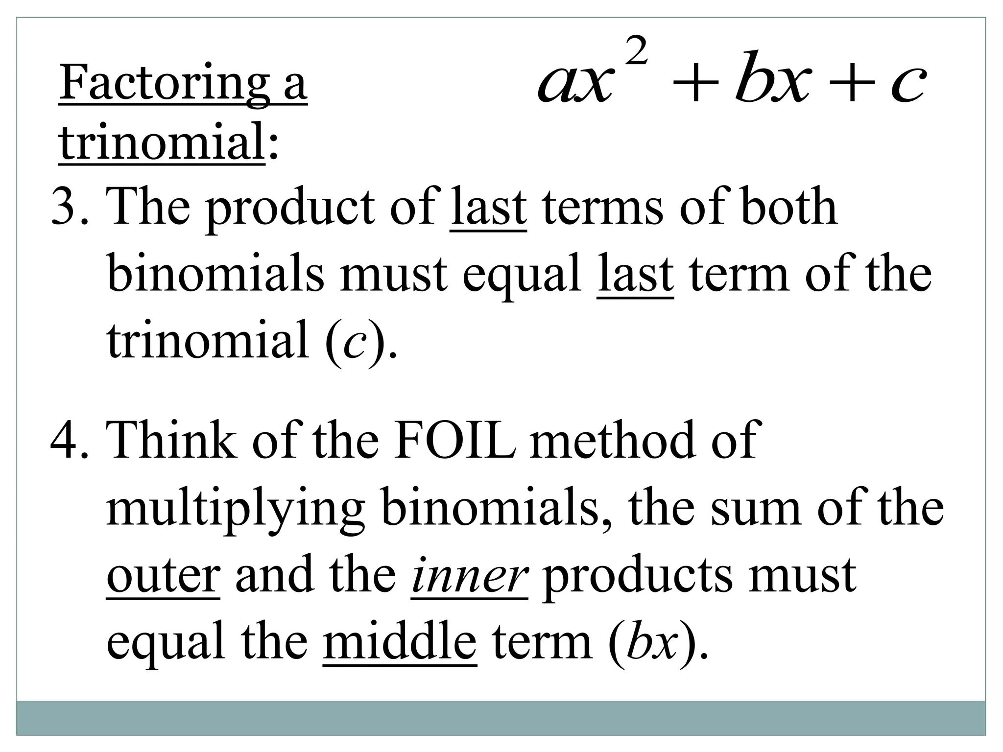 3. The product of last terms of both
binomials must equal last term of the
trinomial (c).
4. Think of the FOIL method of
multiplying binomials, the sum of the
outer and the inner products must
equal the middle term (bx).
Factoring a
trinomial:
ax2
 bx  c
 