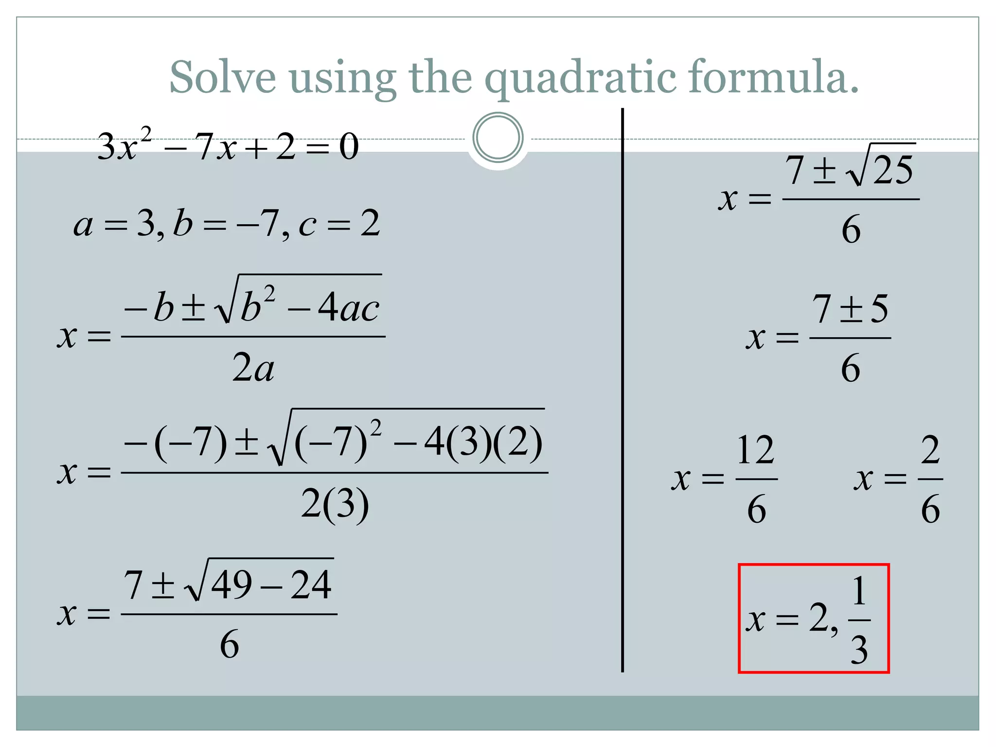 Solve using the quadratic formula.
0
2
7
3 2


 x
x
a
ac
b
b
x
2
4
2




2
,
7
,
3 


 c
b
a
)
3
(
2
)
2
)(
3
(
4
)
7
(
)
7
( 2






x
6
24
49
7 


x
6
5
7 

x
6
12

x
6
2

x
3
1
,
2

x
6
25
7 

x
 