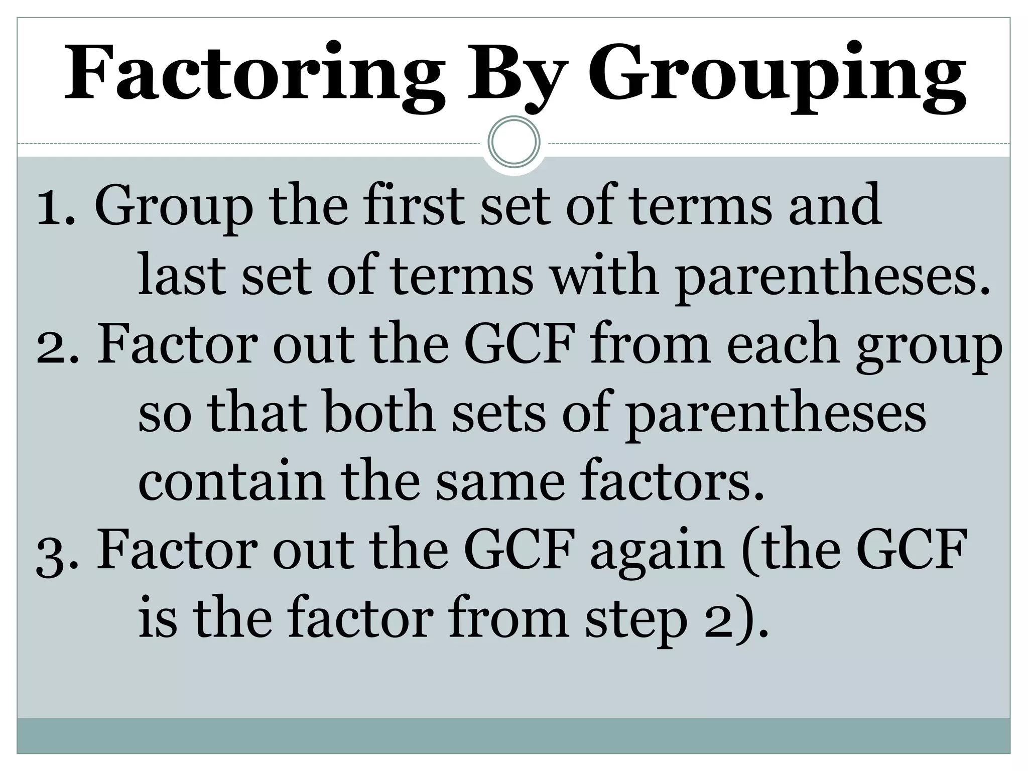 Factoring By Grouping
1. Group the first set of terms and
last set of terms with parentheses.
2. Factor out the GCF from each group
so that both sets of parentheses
contain the same factors.
3. Factor out the GCF again (the GCF
is the factor from step 2).
 