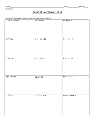 Name_________________________________________________________________Date______________Period_____
Ms. Schlein
Factoring Polynomials TEST
Completely factor each polynomial using the appropriate method.
1) x2
+ 7x + 10 2)x2
+ 7x + 12 3)x2
+ 9x + 18
4) x3
- 16x 5) x2
+ 12x + 20 6) x2
+ 10x + 24
7) 100 – s2
8) x2
– 8x – 9 9) x2
– 9x + 20
10) x2
– 8x + 15 11) x2
– 16 12) x2
– 11x + 24
13) a2
– 4 14) x2
+ 5x – 14 15) 2x2
+ 14x + 20
 